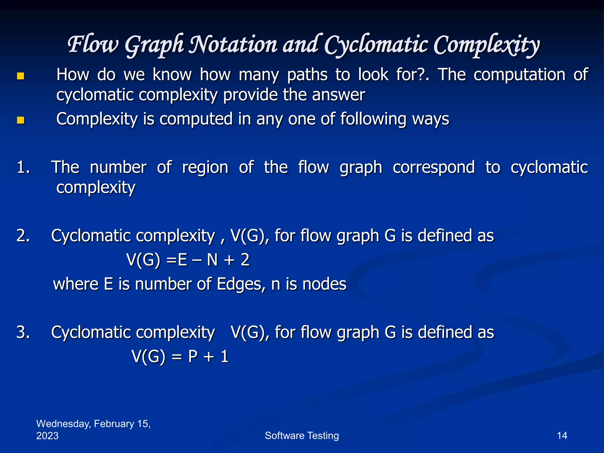 Wednesday, February 15,
2023 14
Software Testing
Flow Graph Notation and Cyclomatic Complexity
 How do we know how many paths to look for?. The computation of
cyclomatic complexity provide the answer
 Complexity is computed in any one of following ways
1. The number of region of the flow graph correspond to cyclomatic
complexity
2. Cyclomatic complexity , V(G), for flow graph G is defined as
V(G) =E – N + 2
where E is number of Edges, n is nodes
3. Cyclomatic complexity V(G), for flow graph G is defined as
V(G) = P + 1
 