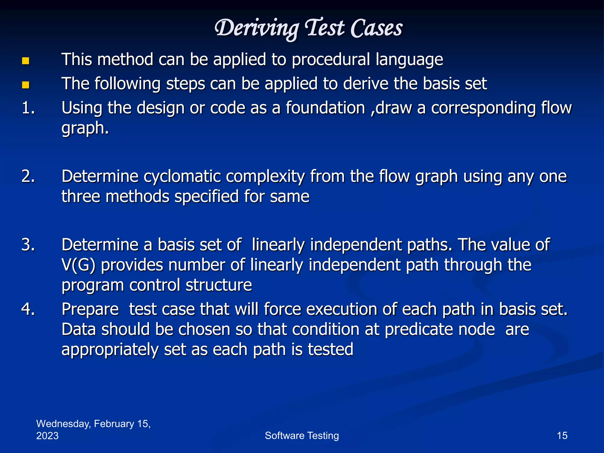 Wednesday, February 15,
2023 15
Software Testing
Deriving Test Cases
 This method can be applied to procedural language
 The following steps can be applied to derive the basis set
1. Using the design or code as a foundation ,draw a corresponding flow
graph.
2. Determine cyclomatic complexity from the flow graph using any one
three methods specified for same
3. Determine a basis set of linearly independent paths. The value of
V(G) provides number of linearly independent path through the
program control structure
4. Prepare test case that will force execution of each path in basis set.
Data should be chosen so that condition at predicate node are
appropriately set as each path is tested
 
