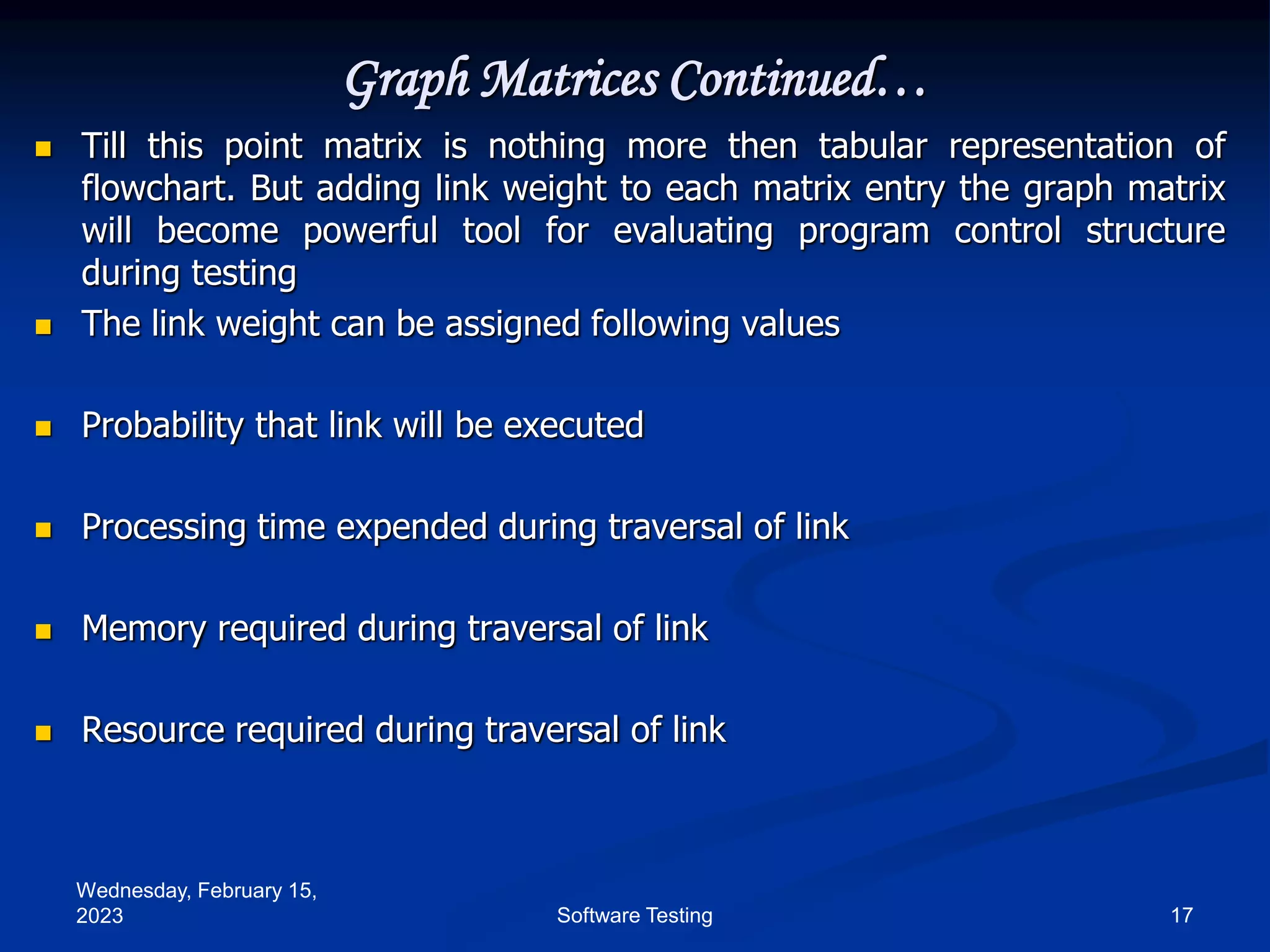 Wednesday, February 15,
2023 17
Software Testing
Graph Matrices Continued…
 Till this point matrix is nothing more then tabular representation of
flowchart. But adding link weight to each matrix entry the graph matrix
will become powerful tool for evaluating program control structure
during testing
 The link weight can be assigned following values
 Probability that link will be executed
 Processing time expended during traversal of link
 Memory required during traversal of link
 Resource required during traversal of link
 
