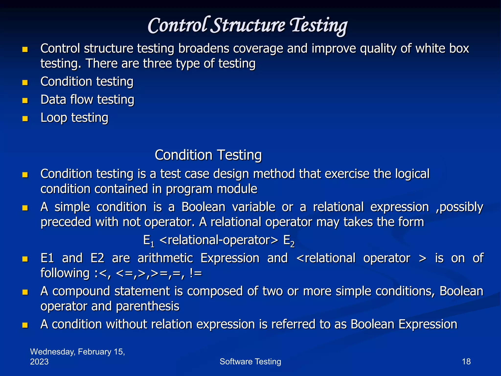 Wednesday, February 15,
2023 18
Software Testing
Control Structure Testing
 Control structure testing broadens coverage and improve quality of white box
testing. There are three type of testing
 Condition testing
 Data flow testing
 Loop testing
Condition Testing
 Condition testing is a test case design method that exercise the logical
condition contained in program module
 A simple condition is a Boolean variable or a relational expression ,possibly
preceded with not operator. A relational operator may takes the form
E1 <relational-operator> E2
 E1 and E2 are arithmetic Expression and <relational operator > is on of
following :<, <=,>,>=,=, !=
 A compound statement is composed of two or more simple conditions, Boolean
operator and parenthesis
 A condition without relation expression is referred to as Boolean Expression
 