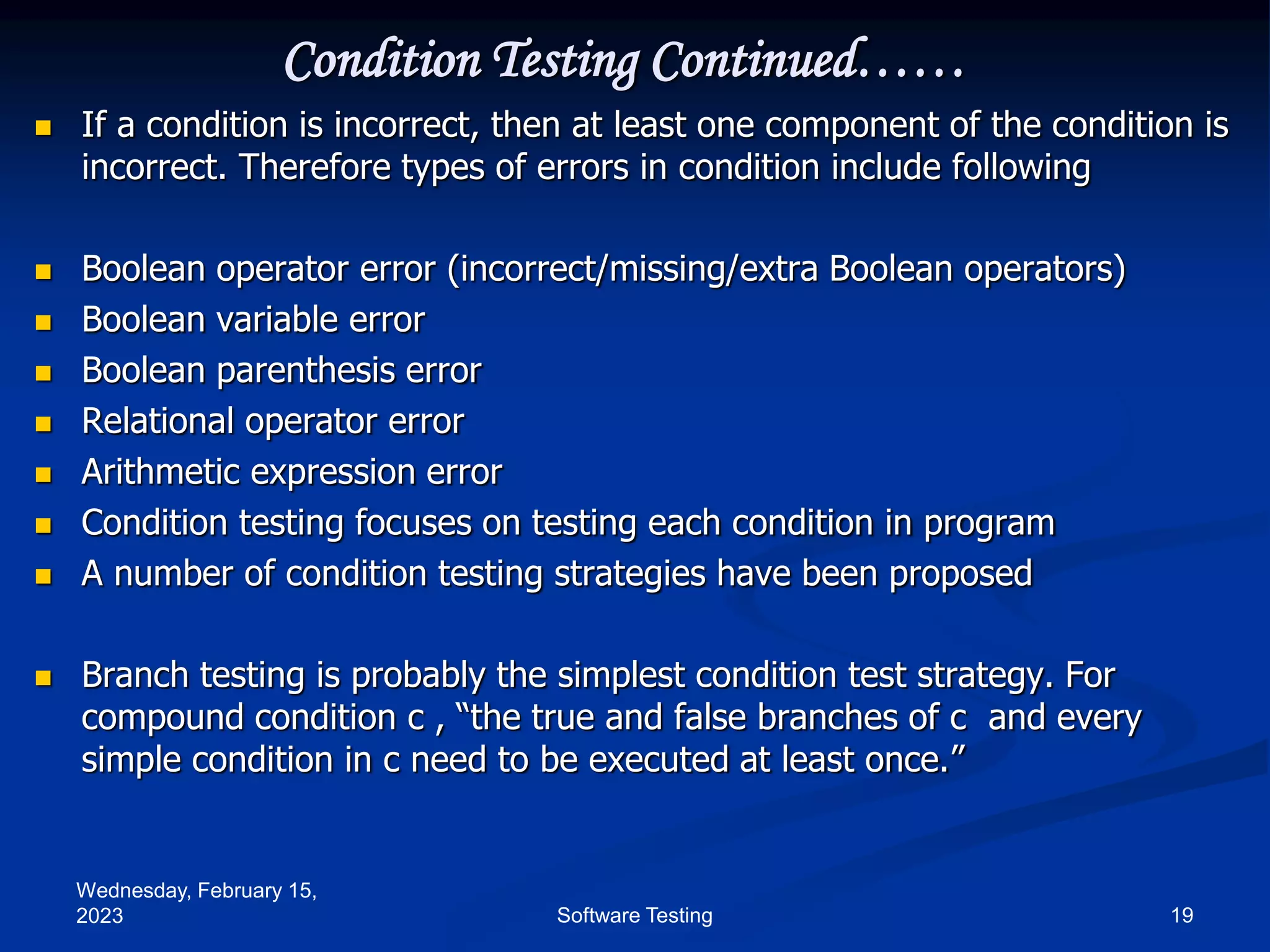 Wednesday, February 15,
2023 19
Software Testing
Condition Testing Continued……
 If a condition is incorrect, then at least one component of the condition is
incorrect. Therefore types of errors in condition include following
 Boolean operator error (incorrect/missing/extra Boolean operators)
 Boolean variable error
 Boolean parenthesis error
 Relational operator error
 Arithmetic expression error
 Condition testing focuses on testing each condition in program
 A number of condition testing strategies have been proposed
 Branch testing is probably the simplest condition test strategy. For
compound condition c , “the true and false branches of c and every
simple condition in c need to be executed at least once.”
 
