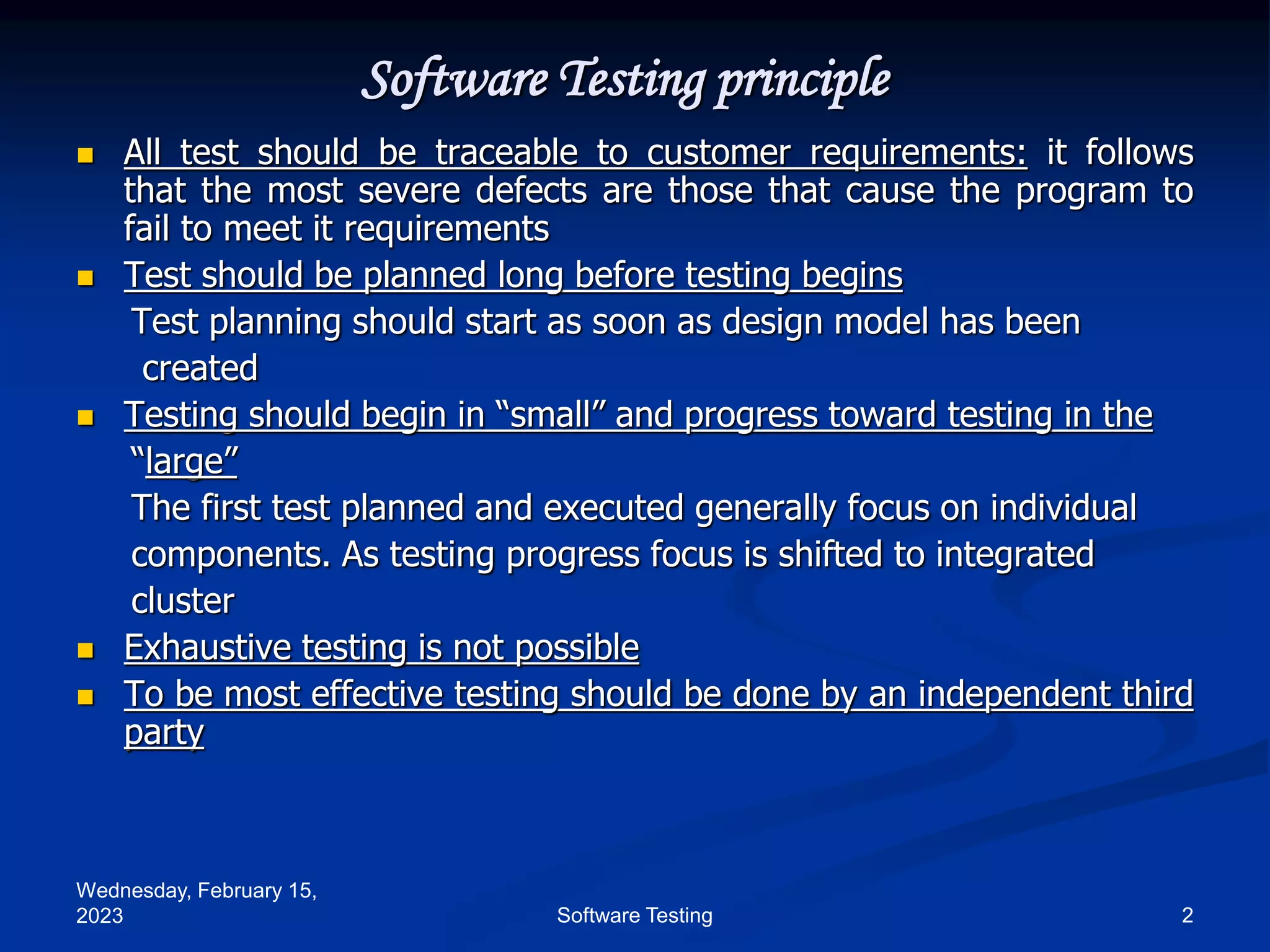Wednesday, February 15,
2023 2
Software Testing
Software Testing principle
 All test should be traceable to customer requirements: it follows
that the most severe defects are those that cause the program to
fail to meet it requirements
 Test should be planned long before testing begins
Test planning should start as soon as design model has been
created
 Testing should begin in “small” and progress toward testing in the
“large”
The first test planned and executed generally focus on individual
components. As testing progress focus is shifted to integrated
cluster
 Exhaustive testing is not possible
 To be most effective testing should be done by an independent third
party
 