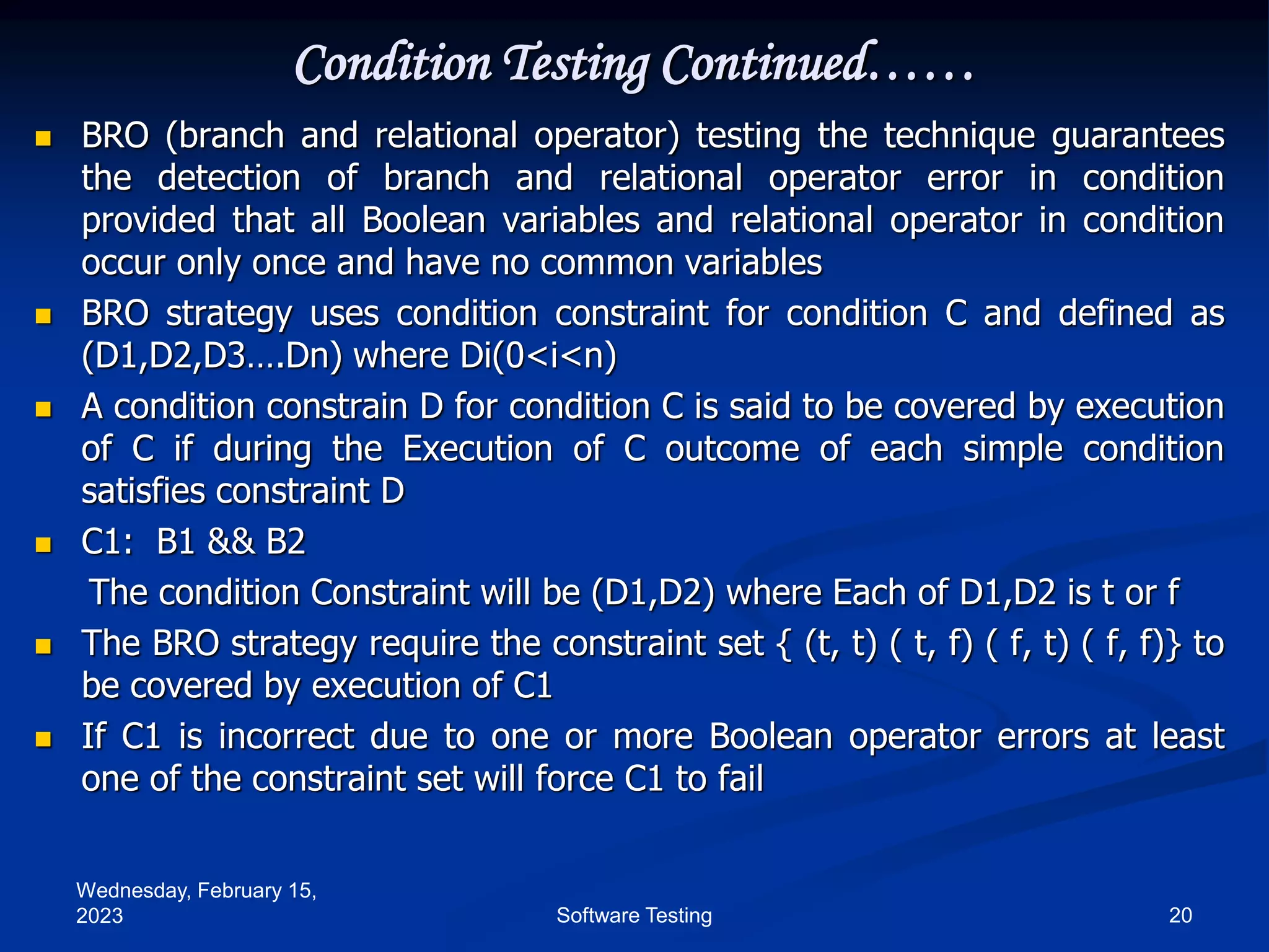 Wednesday, February 15,
2023 20
Software Testing
Condition Testing Continued……
 BRO (branch and relational operator) testing the technique guarantees
the detection of branch and relational operator error in condition
provided that all Boolean variables and relational operator in condition
occur only once and have no common variables
 BRO strategy uses condition constraint for condition C and defined as
(D1,D2,D3….Dn) where Di(0<i<n)
 A condition constrain D for condition C is said to be covered by execution
of C if during the Execution of C outcome of each simple condition
satisfies constraint D
 C1: B1 && B2
The condition Constraint will be (D1,D2) where Each of D1,D2 is t or f
 The BRO strategy require the constraint set { (t, t) ( t, f) ( f, t) ( f, f)} to
be covered by execution of C1
 If C1 is incorrect due to one or more Boolean operator errors at least
one of the constraint set will force C1 to fail
 