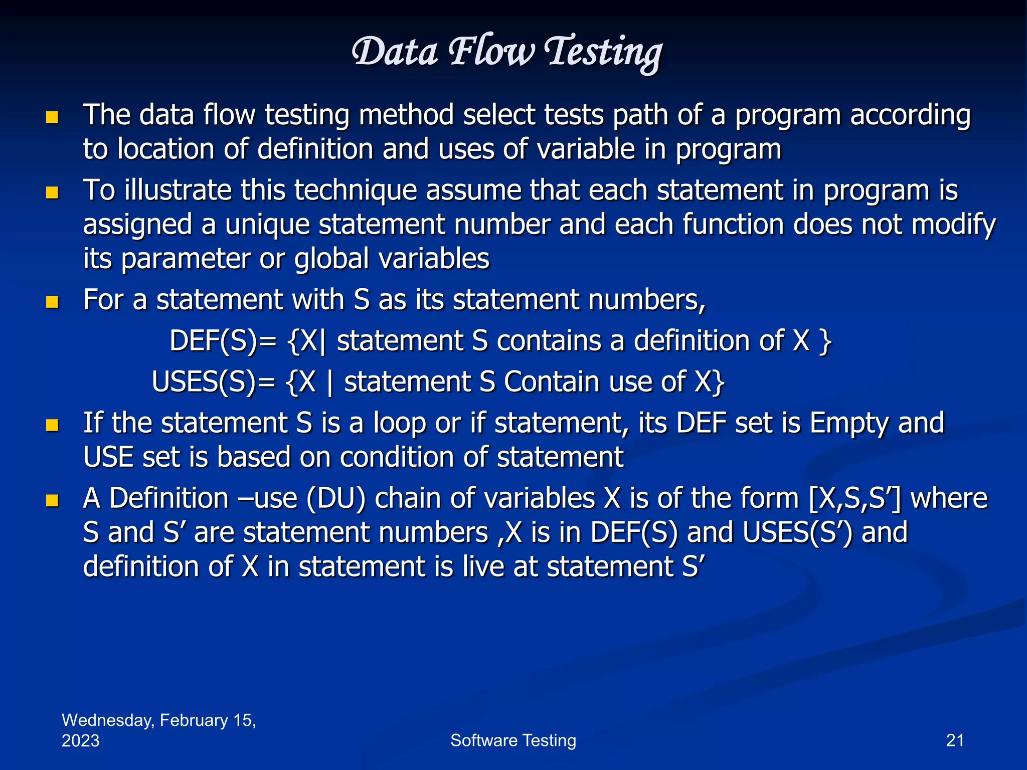 Wednesday, February 15,
2023 21
Software Testing
Data Flow Testing
 The data flow testing method select tests path of a program according
to location of definition and uses of variable in program
 To illustrate this technique assume that each statement in program is
assigned a unique statement number and each function does not modify
its parameter or global variables
 For a statement with S as its statement numbers,
DEF(S)= {X| statement S contains a definition of X }
USES(S)= {X | statement S Contain use of X}
 If the statement S is a loop or if statement, its DEF set is Empty and
USE set is based on condition of statement
 A Definition –use (DU) chain of variables X is of the form [X,S,S’] where
S and S’ are statement numbers ,X is in DEF(S) and USES(S’) and
definition of X in statement is live at statement S’
 