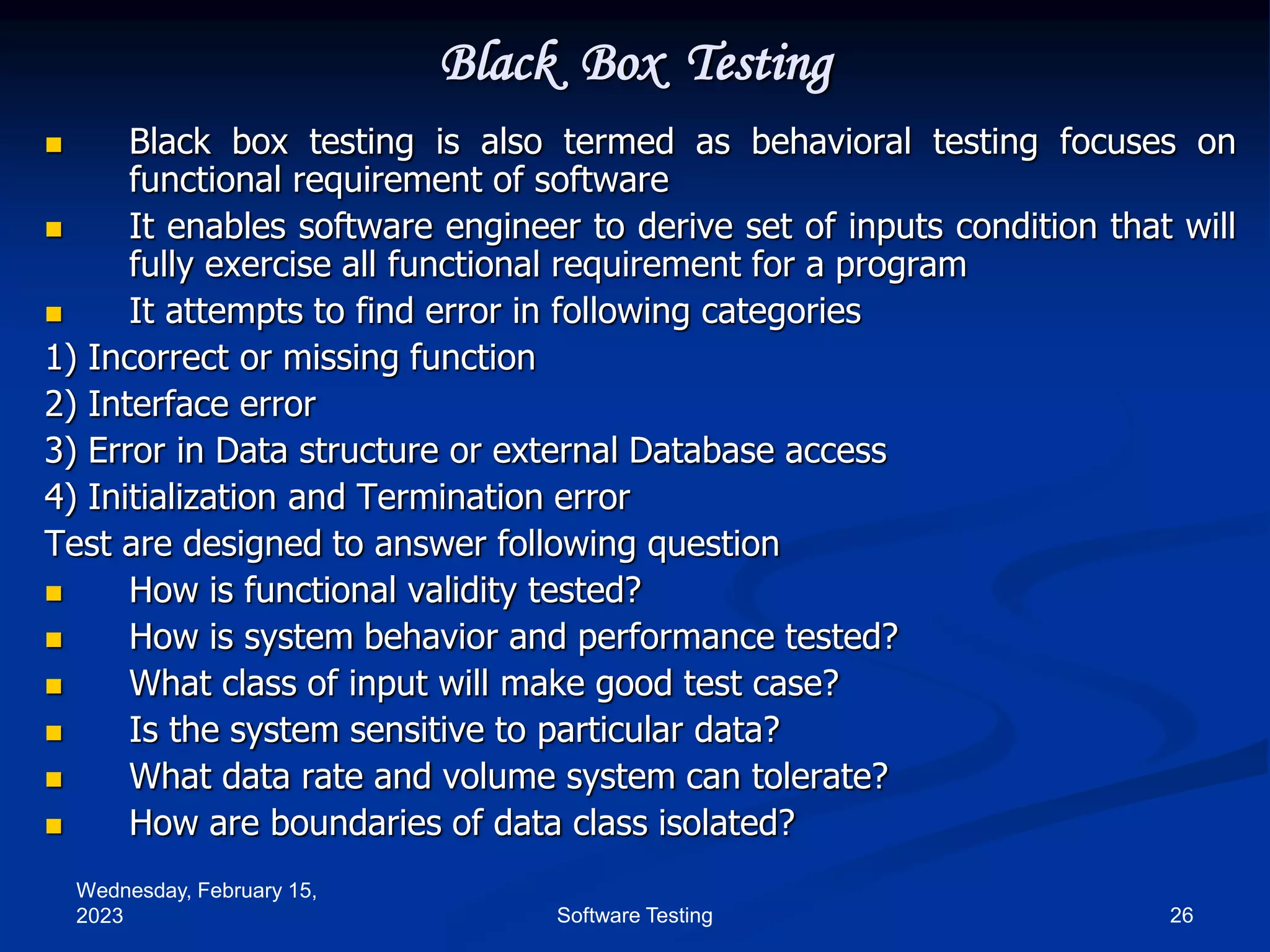 Wednesday, February 15,
2023 26
Software Testing
Black Box Testing
 Black box testing is also termed as behavioral testing focuses on
functional requirement of software
 It enables software engineer to derive set of inputs condition that will
fully exercise all functional requirement for a program
 It attempts to find error in following categories
1) Incorrect or missing function
2) Interface error
3) Error in Data structure or external Database access
4) Initialization and Termination error
Test are designed to answer following question
 How is functional validity tested?
 How is system behavior and performance tested?
 What class of input will make good test case?
 Is the system sensitive to particular data?
 What data rate and volume system can tolerate?
 How are boundaries of data class isolated?
 