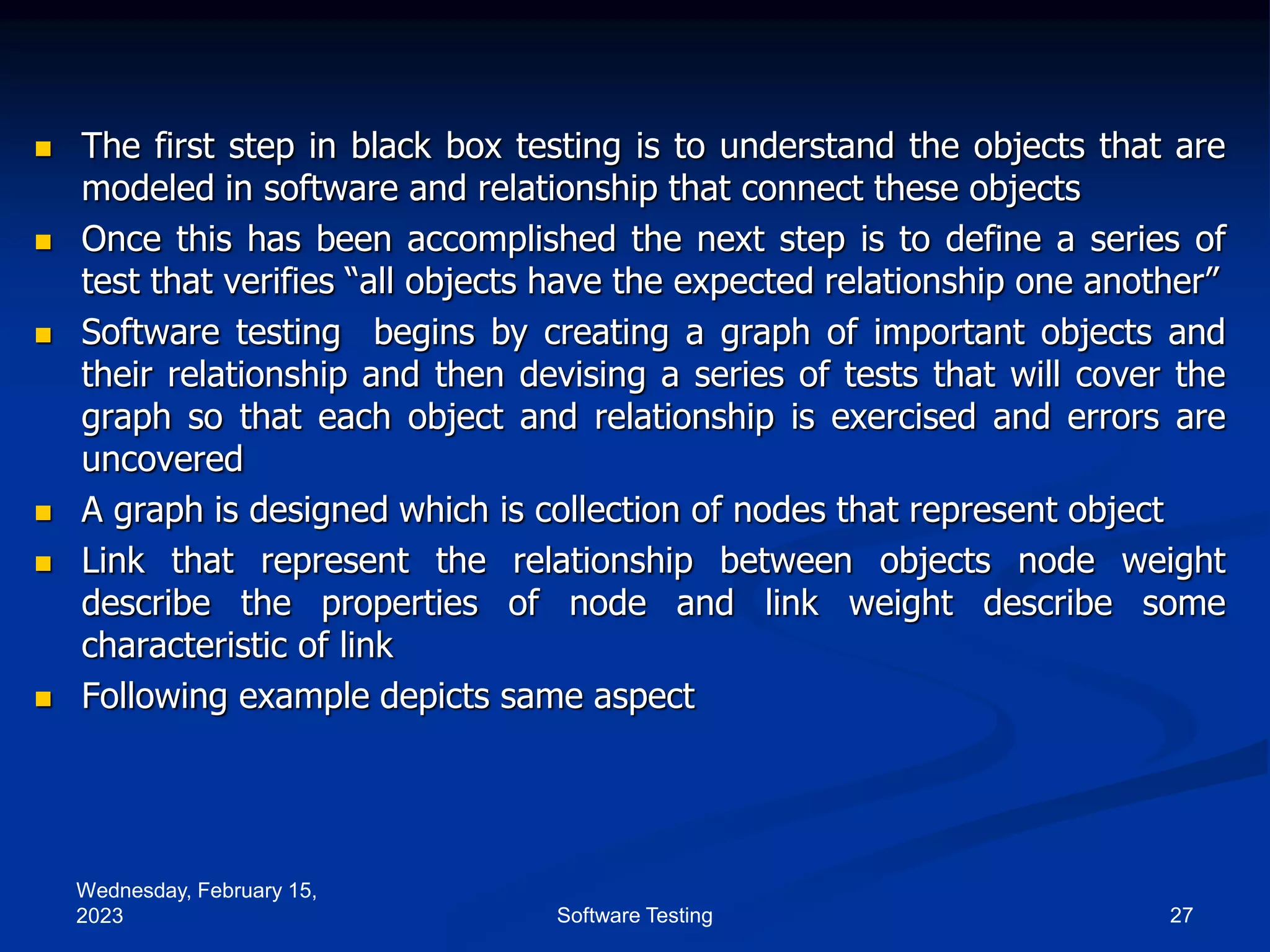 Wednesday, February 15,
2023 27
Software Testing
 The first step in black box testing is to understand the objects that are
modeled in software and relationship that connect these objects
 Once this has been accomplished the next step is to define a series of
test that verifies “all objects have the expected relationship one another”
 Software testing begins by creating a graph of important objects and
their relationship and then devising a series of tests that will cover the
graph so that each object and relationship is exercised and errors are
uncovered
 A graph is designed which is collection of nodes that represent object
 Link that represent the relationship between objects node weight
describe the properties of node and link weight describe some
characteristic of link
 Following example depicts same aspect
 