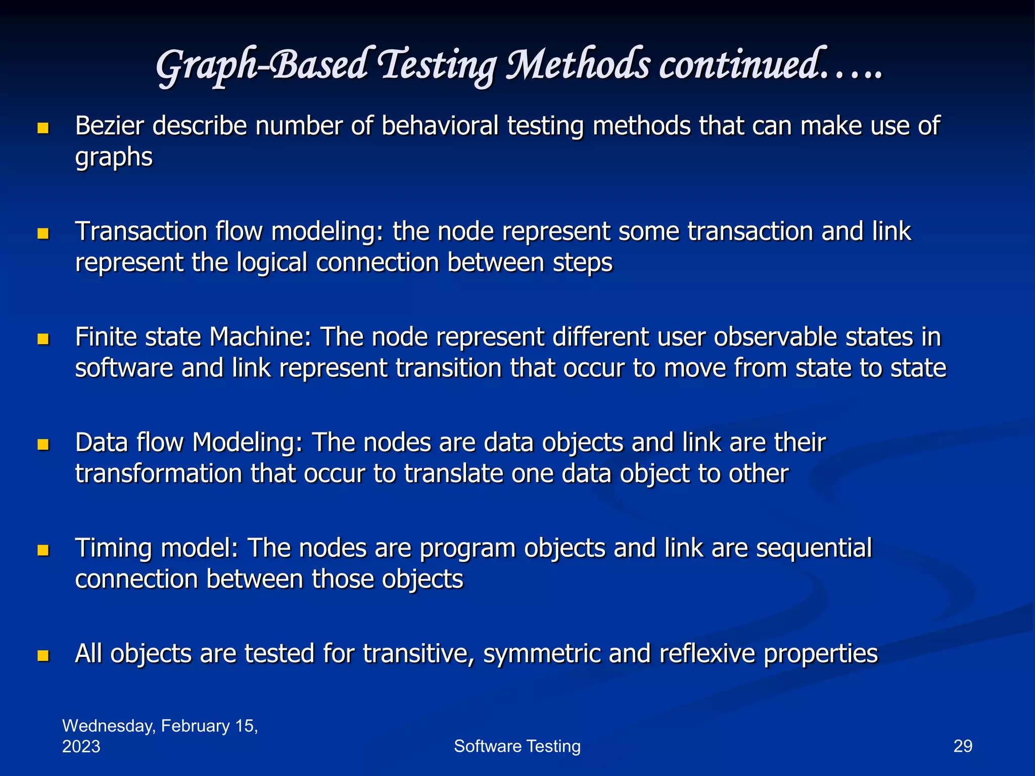 Wednesday, February 15,
2023 29
Software Testing
Graph-Based Testing Methods continued…..
 Bezier describe number of behavioral testing methods that can make use of
graphs
 Transaction flow modeling: the node represent some transaction and link
represent the logical connection between steps
 Finite state Machine: The node represent different user observable states in
software and link represent transition that occur to move from state to state
 Data flow Modeling: The nodes are data objects and link are their
transformation that occur to translate one data object to other
 Timing model: The nodes are program objects and link are sequential
connection between those objects
 All objects are tested for transitive, symmetric and reflexive properties
 