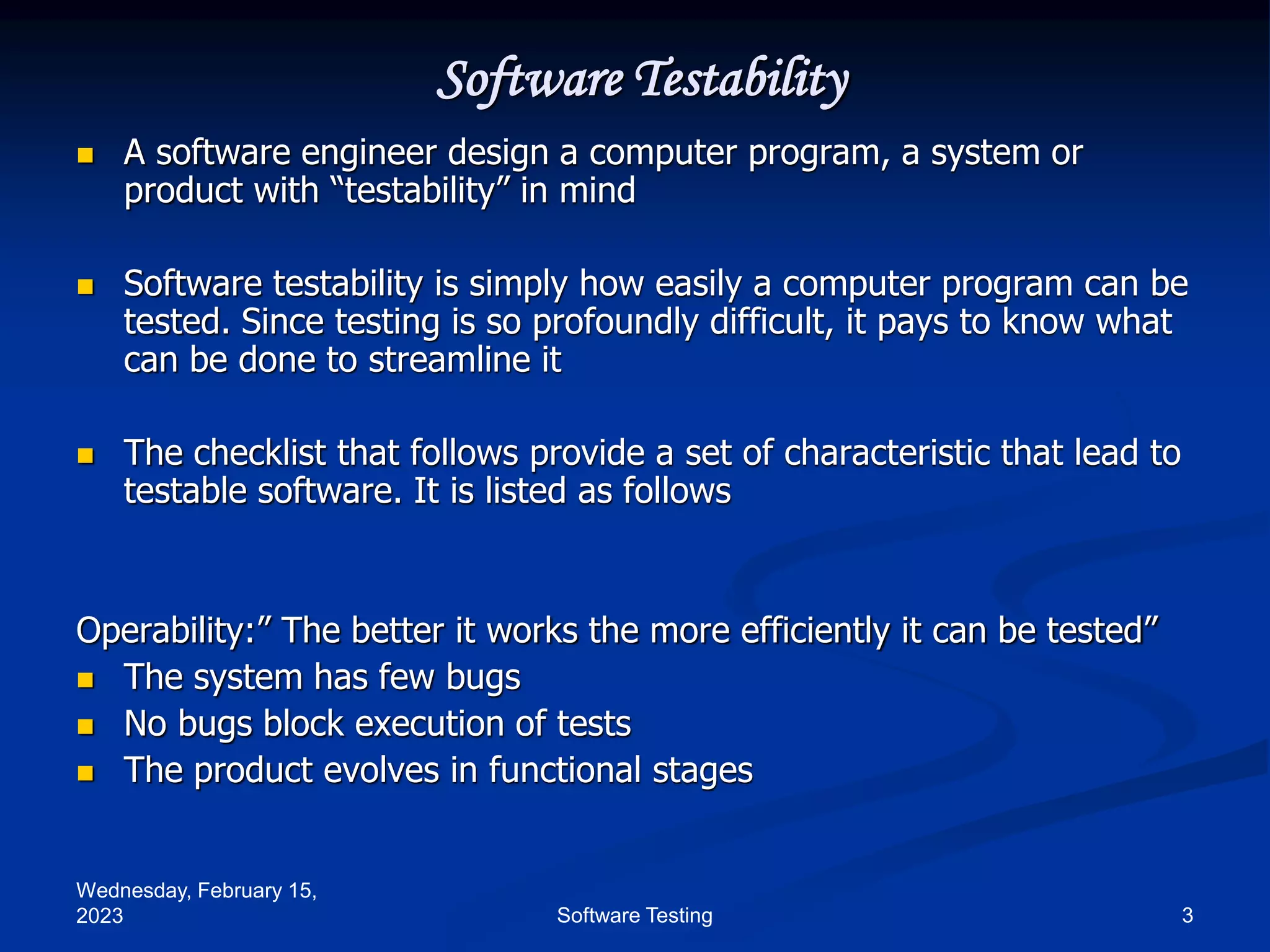 Wednesday, February 15,
2023 3
Software Testing
Software Testability
 A software engineer design a computer program, a system or
product with “testability” in mind
 Software testability is simply how easily a computer program can be
tested. Since testing is so profoundly difficult, it pays to know what
can be done to streamline it
 The checklist that follows provide a set of characteristic that lead to
testable software. It is listed as follows
Operability:” The better it works the more efficiently it can be tested”
 The system has few bugs
 No bugs block execution of tests
 The product evolves in functional stages
 