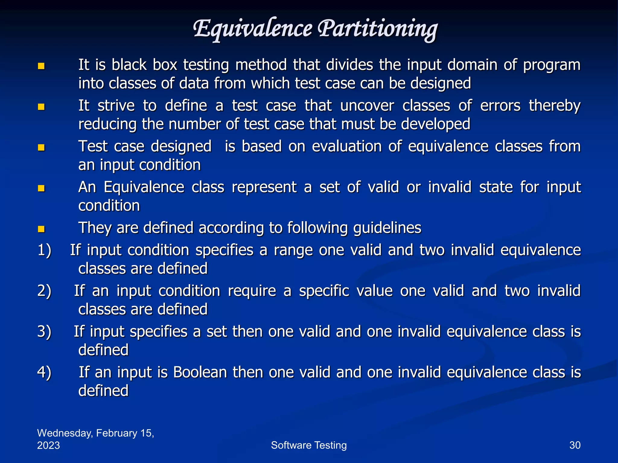 Wednesday, February 15,
2023 30
Software Testing
Equivalence Partitioning
 It is black box testing method that divides the input domain of program
into classes of data from which test case can be designed
 It strive to define a test case that uncover classes of errors thereby
reducing the number of test case that must be developed
 Test case designed is based on evaluation of equivalence classes from
an input condition
 An Equivalence class represent a set of valid or invalid state for input
condition
 They are defined according to following guidelines
1) If input condition specifies a range one valid and two invalid equivalence
classes are defined
2) If an input condition require a specific value one valid and two invalid
classes are defined
3) If input specifies a set then one valid and one invalid equivalence class is
defined
4) If an input is Boolean then one valid and one invalid equivalence class is
defined
 
