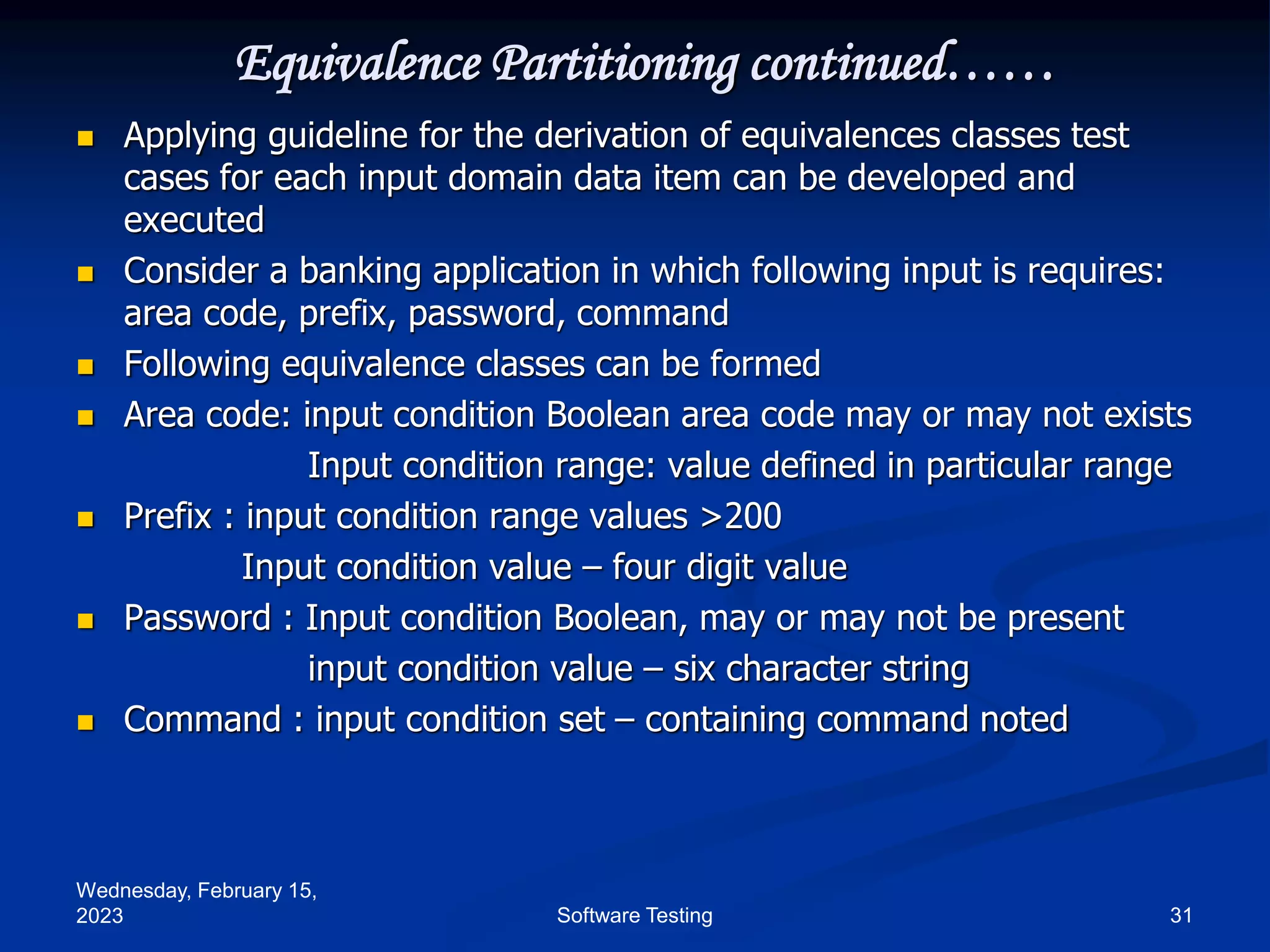 Wednesday, February 15,
2023 31
Software Testing
Equivalence Partitioning continued……
 Applying guideline for the derivation of equivalences classes test
cases for each input domain data item can be developed and
executed
 Consider a banking application in which following input is requires:
area code, prefix, password, command
 Following equivalence classes can be formed
 Area code: input condition Boolean area code may or may not exists
Input condition range: value defined in particular range
 Prefix : input condition range values >200
Input condition value – four digit value
 Password : Input condition Boolean, may or may not be present
input condition value – six character string
 Command : input condition set – containing command noted
 