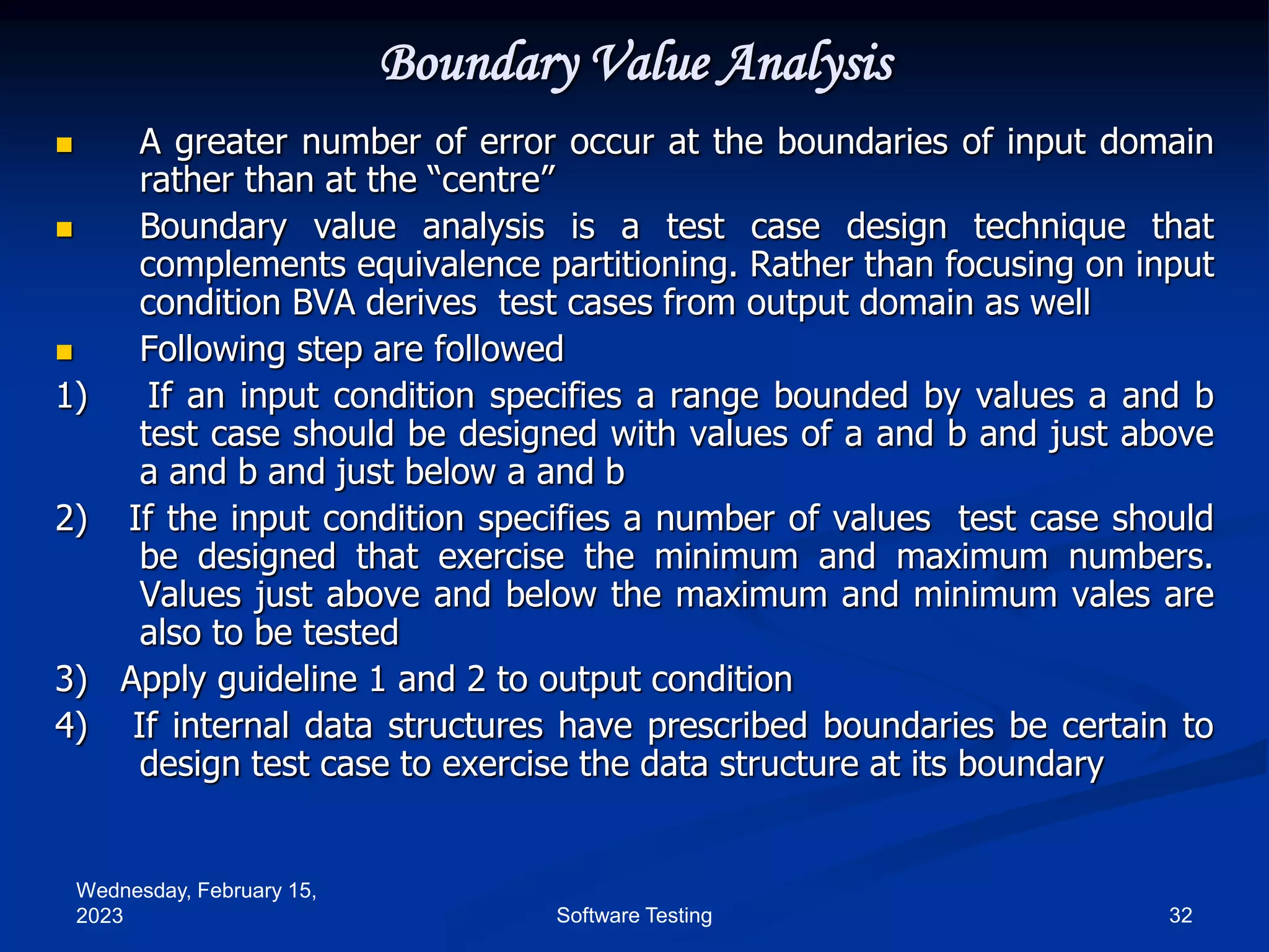 Wednesday, February 15,
2023 32
Software Testing
Boundary Value Analysis
 A greater number of error occur at the boundaries of input domain
rather than at the “centre”
 Boundary value analysis is a test case design technique that
complements equivalence partitioning. Rather than focusing on input
condition BVA derives test cases from output domain as well
 Following step are followed
1) If an input condition specifies a range bounded by values a and b
test case should be designed with values of a and b and just above
a and b and just below a and b
2) If the input condition specifies a number of values test case should
be designed that exercise the minimum and maximum numbers.
Values just above and below the maximum and minimum vales are
also to be tested
3) Apply guideline 1 and 2 to output condition
4) If internal data structures have prescribed boundaries be certain to
design test case to exercise the data structure at its boundary
 
