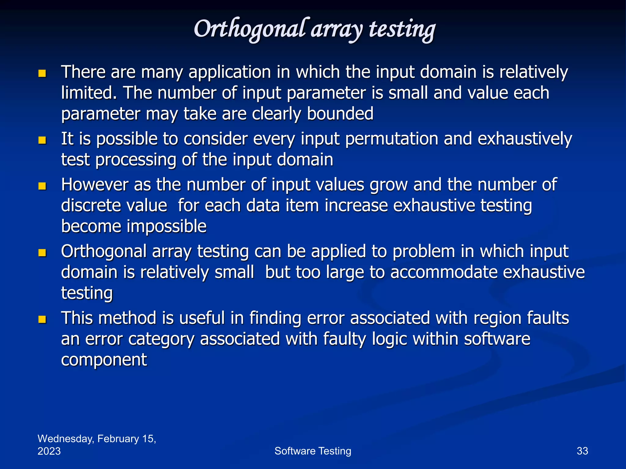 Wednesday, February 15,
2023 33
Software Testing
Orthogonal array testing
 There are many application in which the input domain is relatively
limited. The number of input parameter is small and value each
parameter may take are clearly bounded
 It is possible to consider every input permutation and exhaustively
test processing of the input domain
 However as the number of input values grow and the number of
discrete value for each data item increase exhaustive testing
become impossible
 Orthogonal array testing can be applied to problem in which input
domain is relatively small but too large to accommodate exhaustive
testing
 This method is useful in finding error associated with region faults
an error category associated with faulty logic within software
component
 
