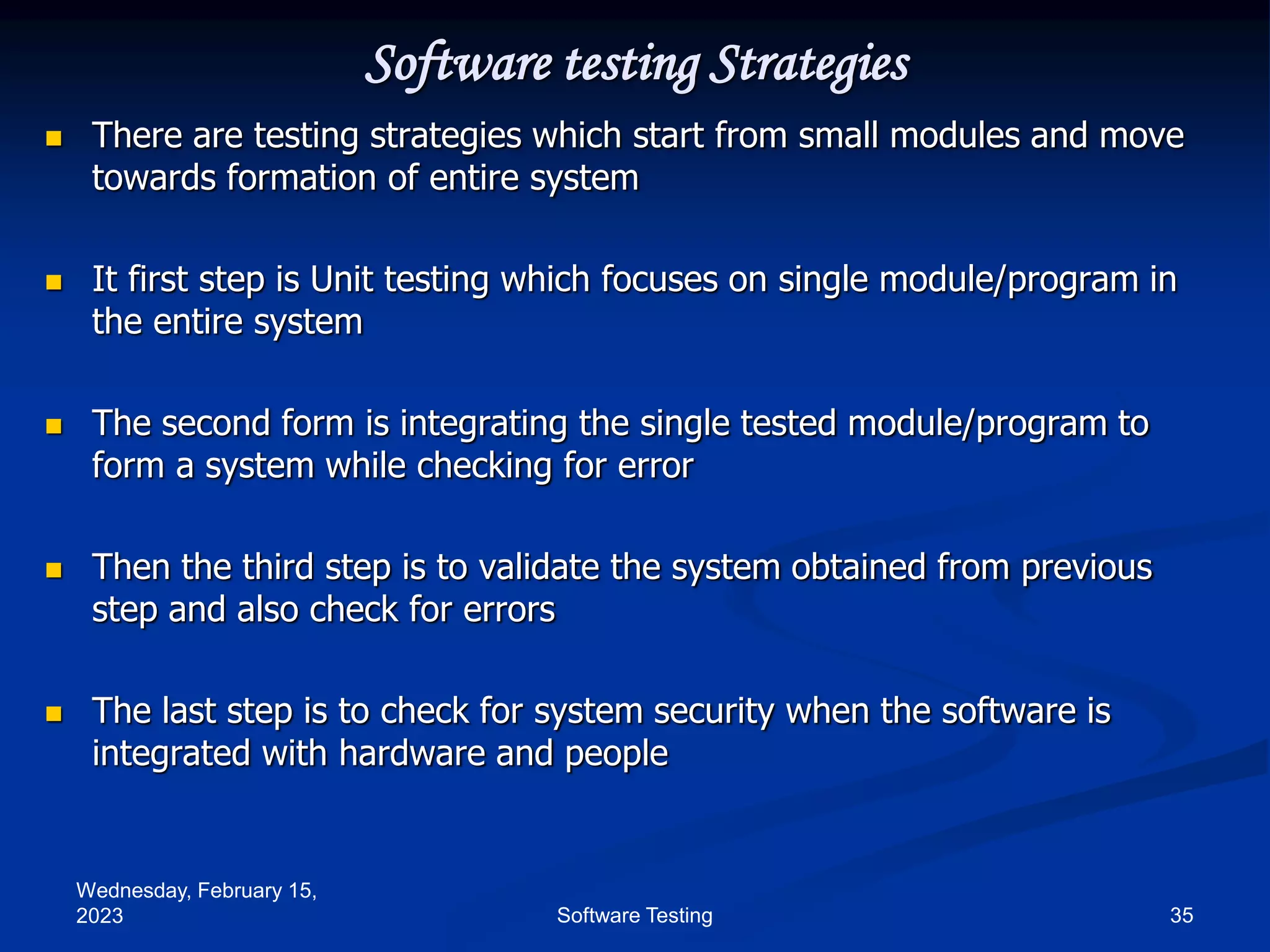 Wednesday, February 15,
2023 35
Software Testing
Software testing Strategies
 There are testing strategies which start from small modules and move
towards formation of entire system
 It first step is Unit testing which focuses on single module/program in
the entire system
 The second form is integrating the single tested module/program to
form a system while checking for error
 Then the third step is to validate the system obtained from previous
step and also check for errors
 The last step is to check for system security when the software is
integrated with hardware and people
 