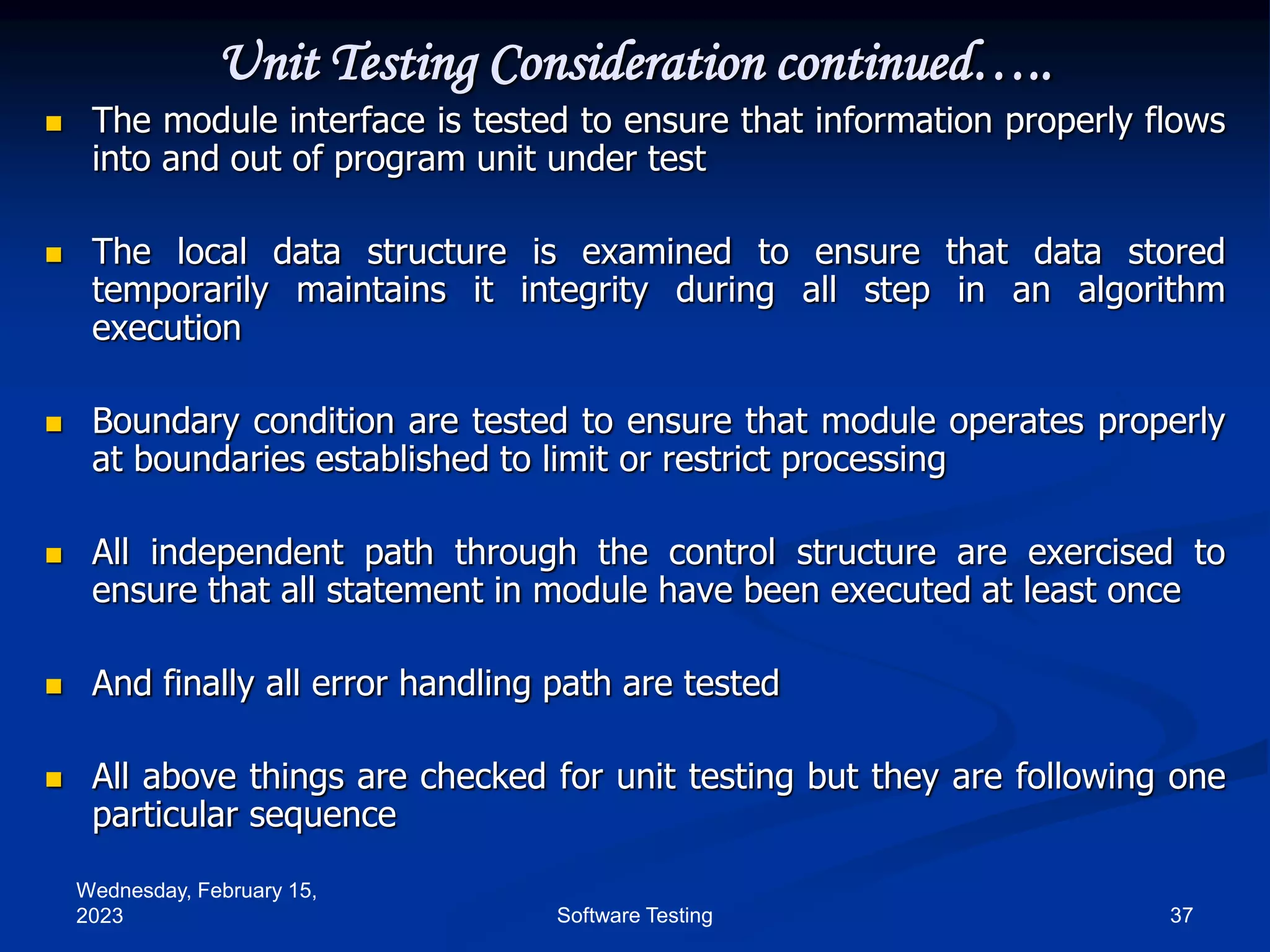Wednesday, February 15,
2023 37
Software Testing
Unit Testing Consideration continued…..
 The module interface is tested to ensure that information properly flows
into and out of program unit under test
 The local data structure is examined to ensure that data stored
temporarily maintains it integrity during all step in an algorithm
execution
 Boundary condition are tested to ensure that module operates properly
at boundaries established to limit or restrict processing
 All independent path through the control structure are exercised to
ensure that all statement in module have been executed at least once
 And finally all error handling path are tested
 All above things are checked for unit testing but they are following one
particular sequence
 