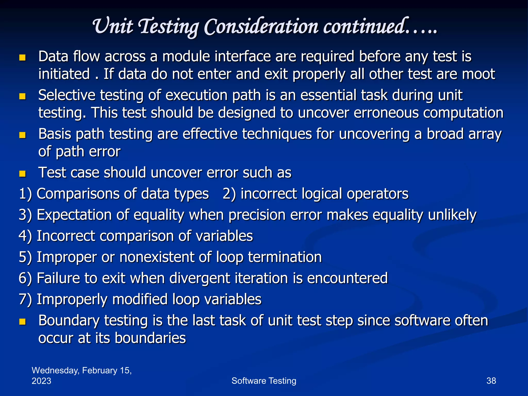Wednesday, February 15,
2023 38
Software Testing
Unit Testing Consideration continued…..
 Data flow across a module interface are required before any test is
initiated . If data do not enter and exit properly all other test are moot
 Selective testing of execution path is an essential task during unit
testing. This test should be designed to uncover erroneous computation
 Basis path testing are effective techniques for uncovering a broad array
of path error
 Test case should uncover error such as
1) Comparisons of data types 2) incorrect logical operators
3) Expectation of equality when precision error makes equality unlikely
4) Incorrect comparison of variables
5) Improper or nonexistent of loop termination
6) Failure to exit when divergent iteration is encountered
7) Improperly modified loop variables
 Boundary testing is the last task of unit test step since software often
occur at its boundaries
 