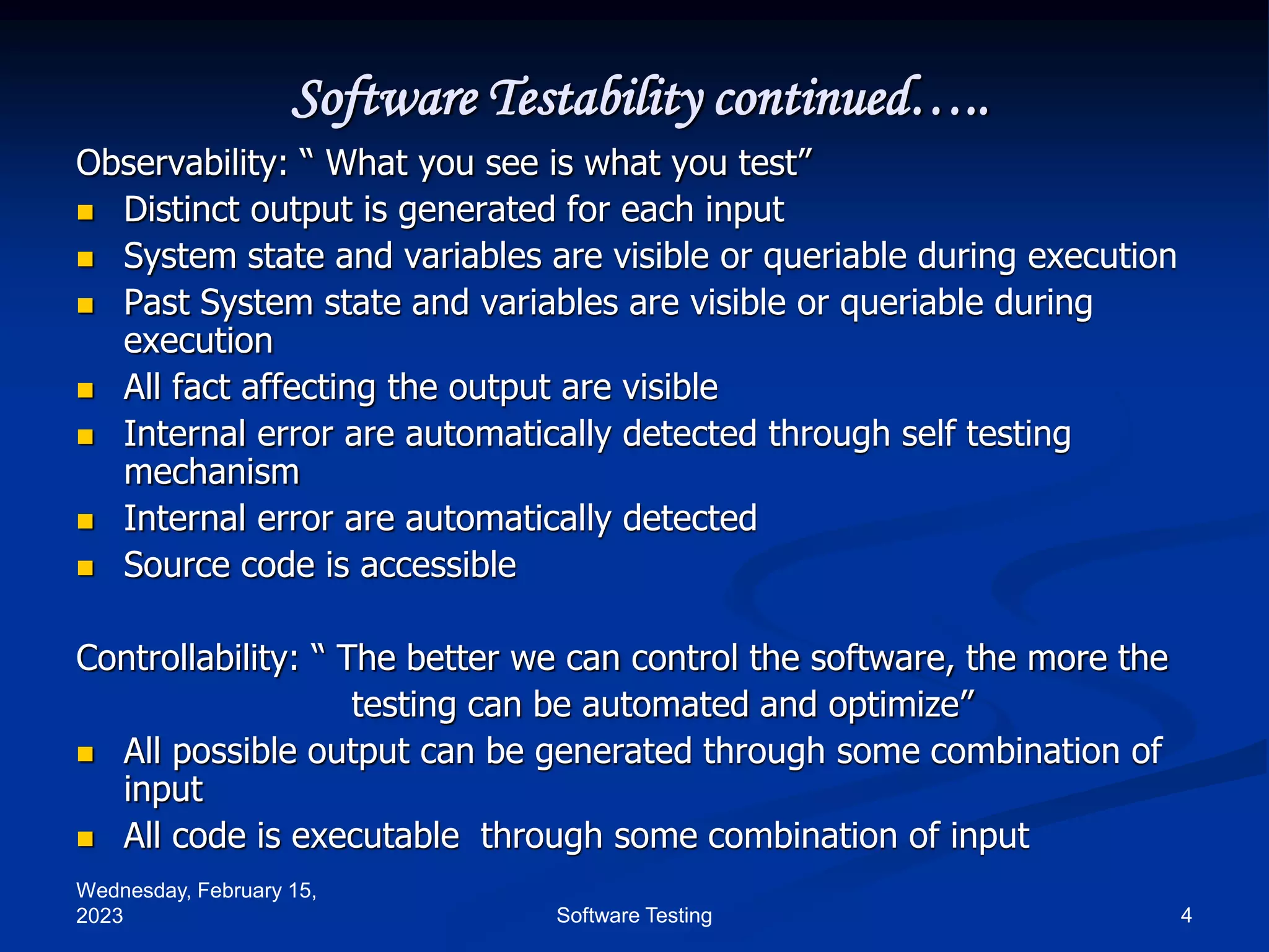 Wednesday, February 15,
2023 4
Software Testing
Software Testability continued…..
Observability: “ What you see is what you test”
 Distinct output is generated for each input
 System state and variables are visible or queriable during execution
 Past System state and variables are visible or queriable during
execution
 All fact affecting the output are visible
 Internal error are automatically detected through self testing
mechanism
 Internal error are automatically detected
 Source code is accessible
Controllability: “ The better we can control the software, the more the
testing can be automated and optimize”
 All possible output can be generated through some combination of
input
 All code is executable through some combination of input
 