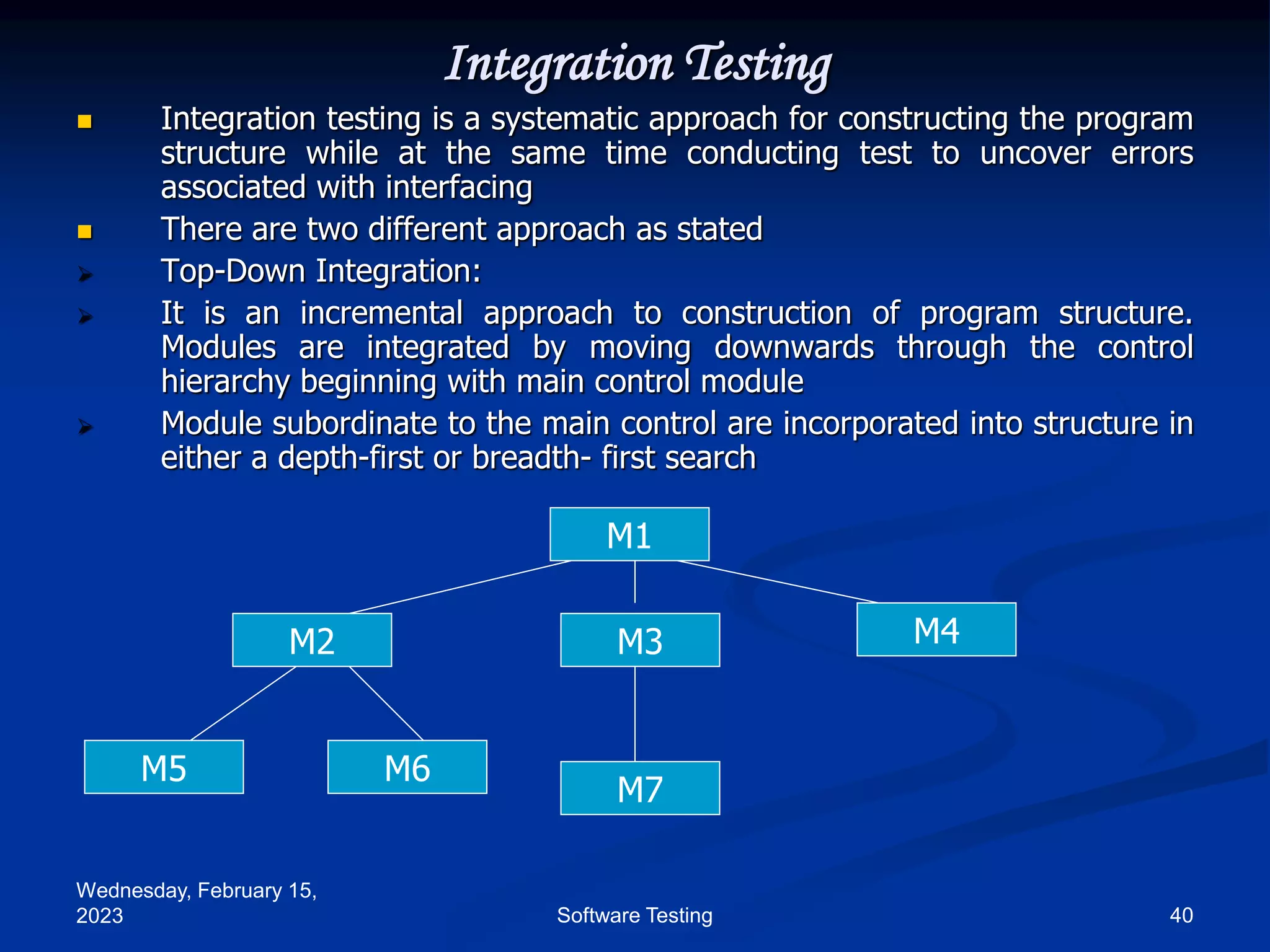 Wednesday, February 15,
2023 40
Software Testing
Integration Testing
 Integration testing is a systematic approach for constructing the program
structure while at the same time conducting test to uncover errors
associated with interfacing
 There are two different approach as stated
 Top-Down Integration:
 It is an incremental approach to construction of program structure.
Modules are integrated by moving downwards through the control
hierarchy beginning with main control module
 Module subordinate to the main control are incorporated into structure in
either a depth-first or breadth- first search
M1
M2 M3 M4
M5 M6
M7
 