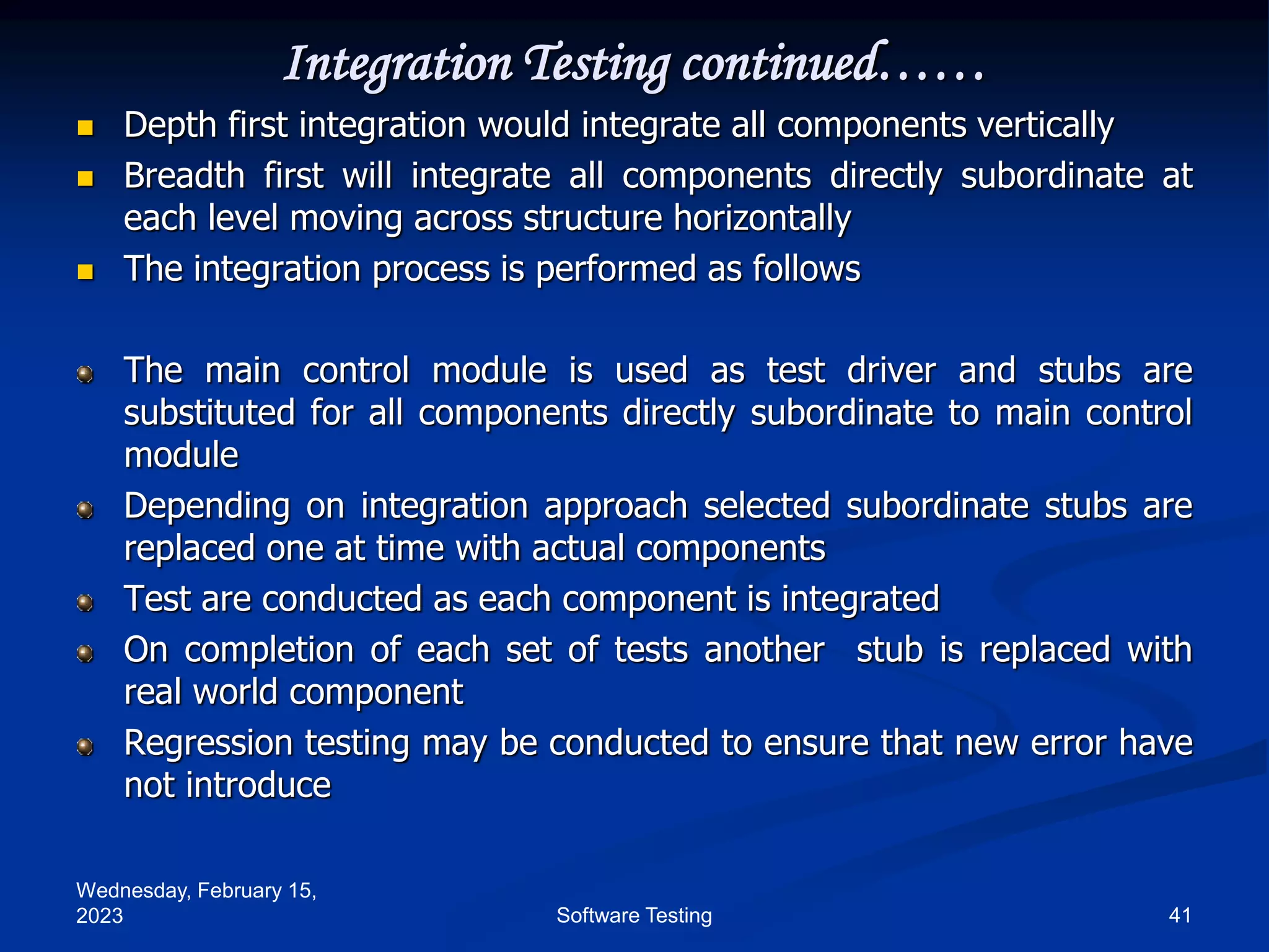 Wednesday, February 15,
2023 41
Software Testing
Integration Testing continued……
 Depth first integration would integrate all components vertically
 Breadth first will integrate all components directly subordinate at
each level moving across structure horizontally
 The integration process is performed as follows
The main control module is used as test driver and stubs are
substituted for all components directly subordinate to main control
module
Depending on integration approach selected subordinate stubs are
replaced one at time with actual components
Test are conducted as each component is integrated
On completion of each set of tests another stub is replaced with
real world component
Regression testing may be conducted to ensure that new error have
not introduce
 