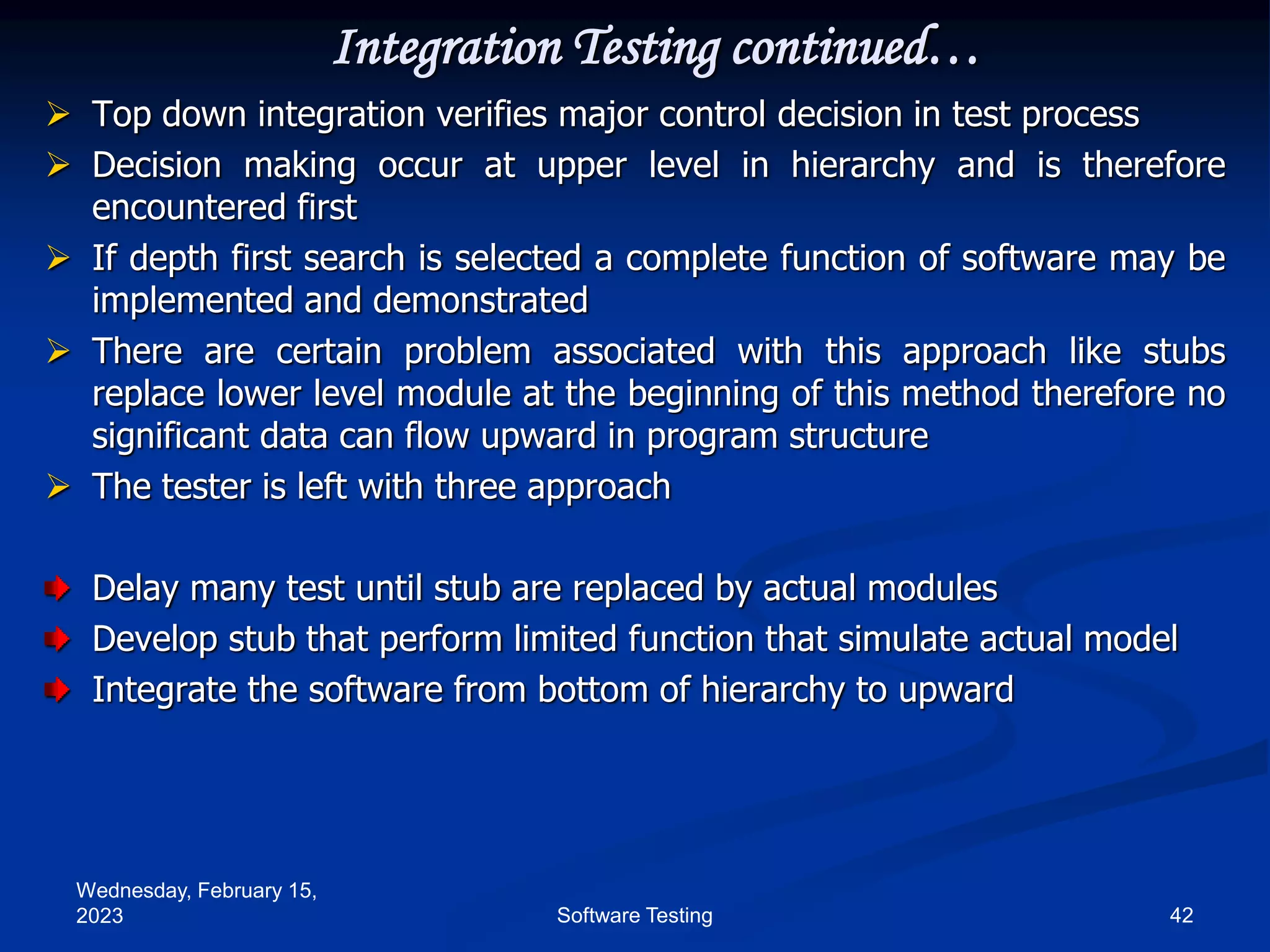 Wednesday, February 15,
2023 42
Software Testing
Integration Testing continued…
 Top down integration verifies major control decision in test process
 Decision making occur at upper level in hierarchy and is therefore
encountered first
 If depth first search is selected a complete function of software may be
implemented and demonstrated
 There are certain problem associated with this approach like stubs
replace lower level module at the beginning of this method therefore no
significant data can flow upward in program structure
 The tester is left with three approach
Delay many test until stub are replaced by actual modules
Develop stub that perform limited function that simulate actual model
Integrate the software from bottom of hierarchy to upward
 