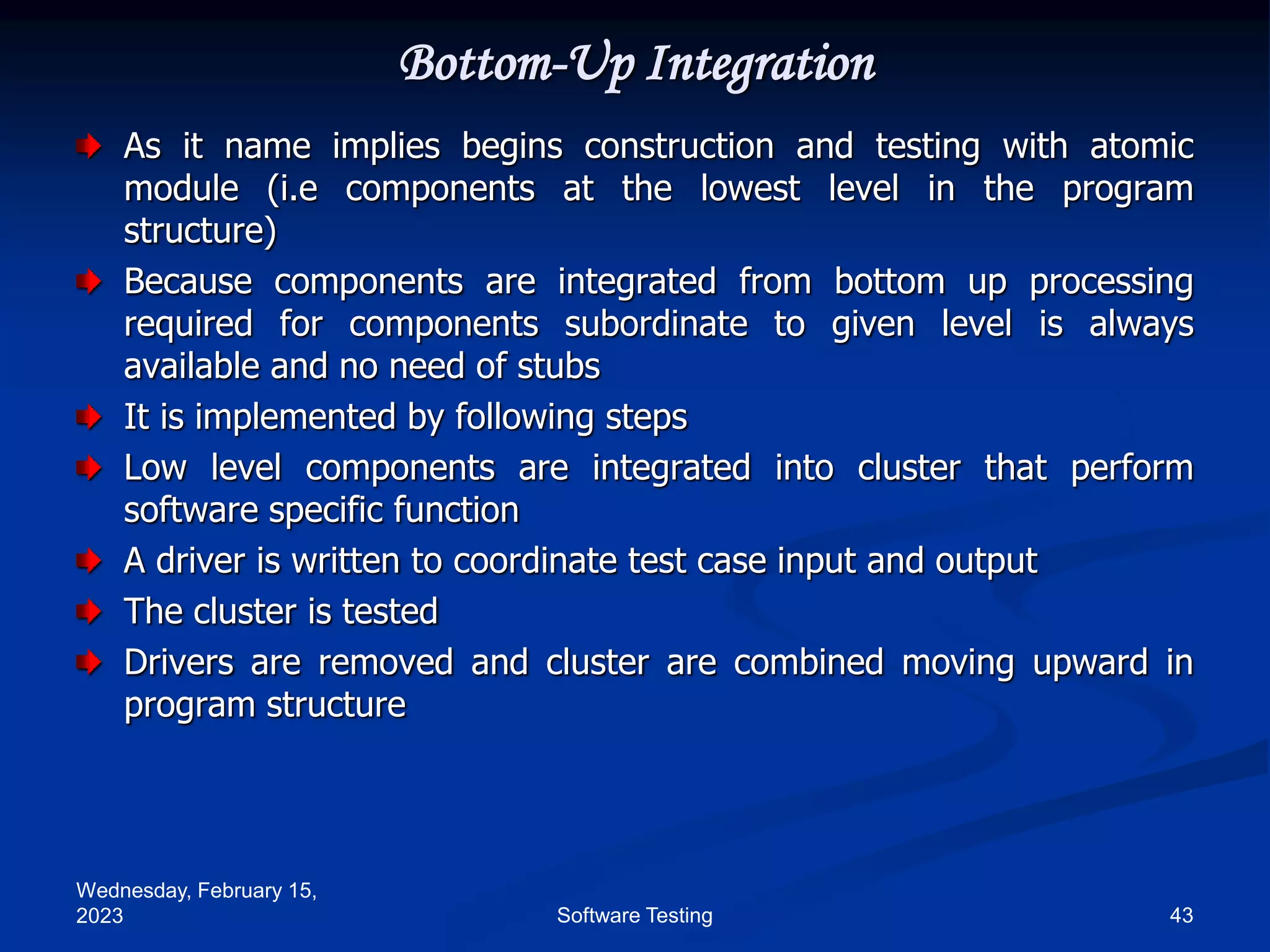 Wednesday, February 15,
2023 43
Software Testing
Bottom-Up Integration
As it name implies begins construction and testing with atomic
module (i.e components at the lowest level in the program
structure)
Because components are integrated from bottom up processing
required for components subordinate to given level is always
available and no need of stubs
It is implemented by following steps
Low level components are integrated into cluster that perform
software specific function
A driver is written to coordinate test case input and output
The cluster is tested
Drivers are removed and cluster are combined moving upward in
program structure
 
