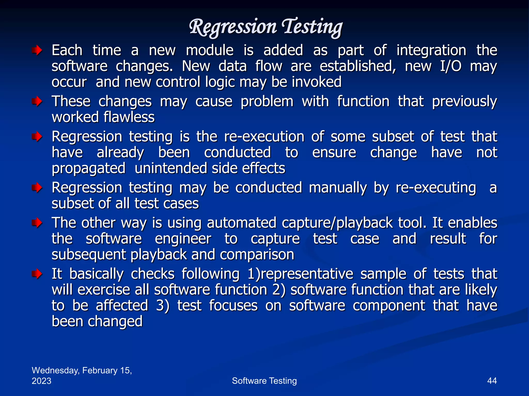 Wednesday, February 15,
2023 44
Software Testing
Regression Testing
Each time a new module is added as part of integration the
software changes. New data flow are established, new I/O may
occur and new control logic may be invoked
These changes may cause problem with function that previously
worked flawless
Regression testing is the re-execution of some subset of test that
have already been conducted to ensure change have not
propagated unintended side effects
Regression testing may be conducted manually by re-executing a
subset of all test cases
The other way is using automated capture/playback tool. It enables
the software engineer to capture test case and result for
subsequent playback and comparison
It basically checks following 1)representative sample of tests that
will exercise all software function 2) software function that are likely
to be affected 3) test focuses on software component that have
been changed
 