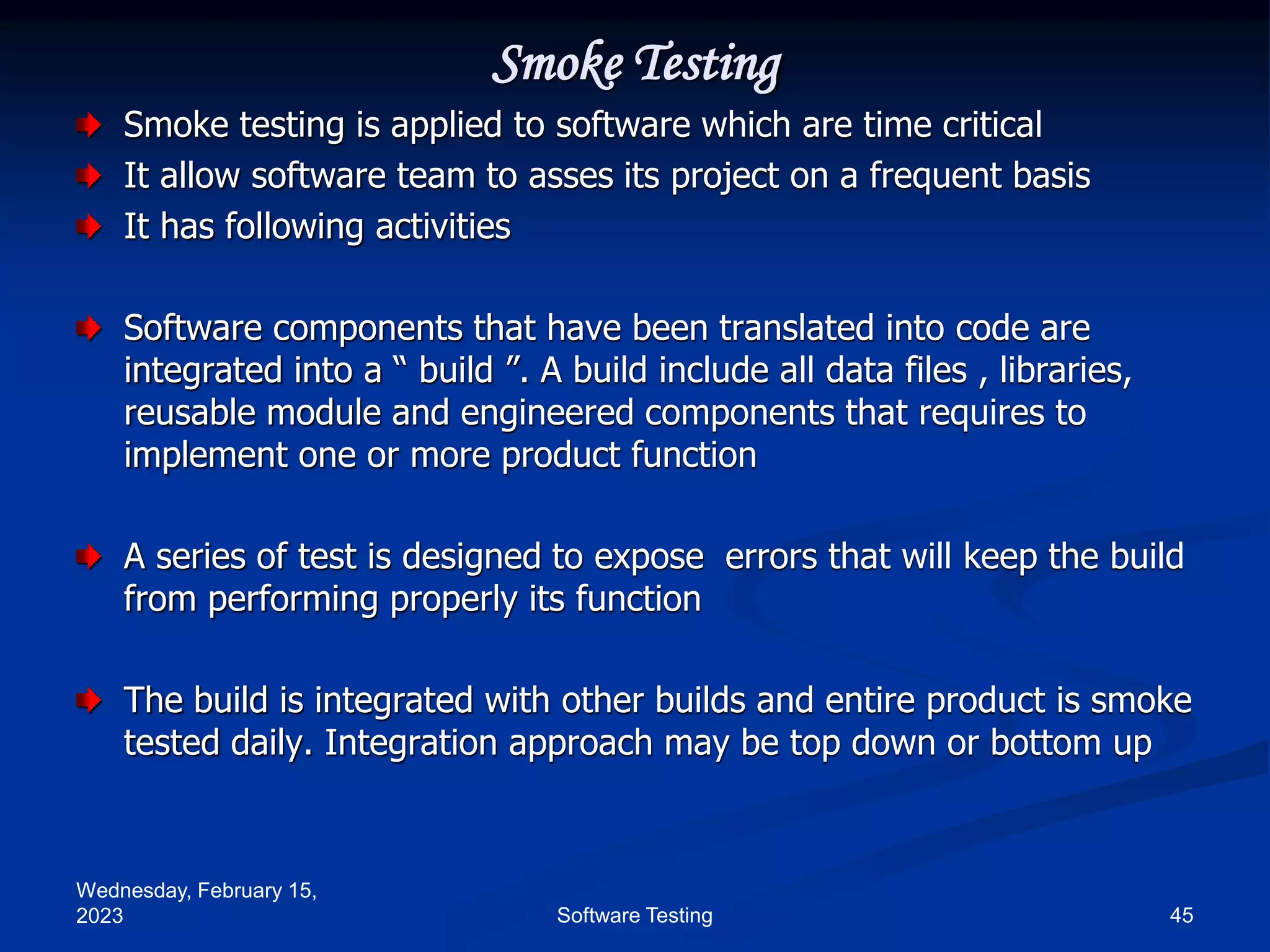 Wednesday, February 15,
2023 45
Software Testing
Smoke Testing
Smoke testing is applied to software which are time critical
It allow software team to asses its project on a frequent basis
It has following activities
Software components that have been translated into code are
integrated into a “ build ”. A build include all data files , libraries,
reusable module and engineered components that requires to
implement one or more product function
A series of test is designed to expose errors that will keep the build
from performing properly its function
The build is integrated with other builds and entire product is smoke
tested daily. Integration approach may be top down or bottom up
 