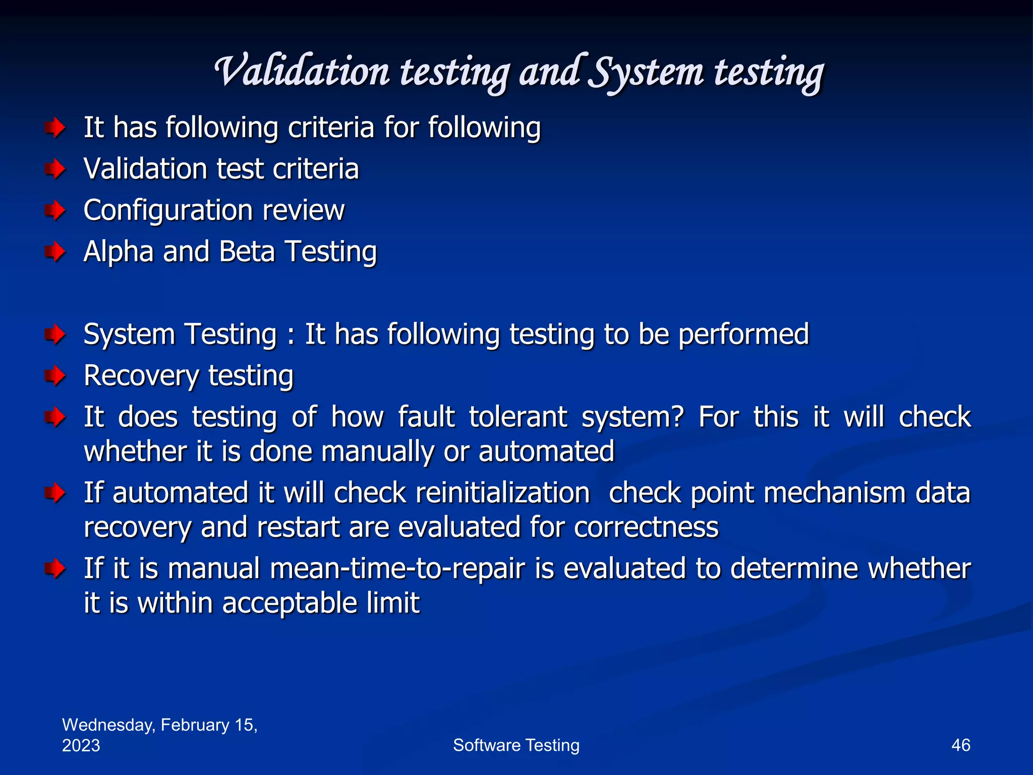Wednesday, February 15,
2023 46
Software Testing
Validation testing and System testing
It has following criteria for following
Validation test criteria
Configuration review
Alpha and Beta Testing
System Testing : It has following testing to be performed
Recovery testing
It does testing of how fault tolerant system? For this it will check
whether it is done manually or automated
If automated it will check reinitialization check point mechanism data
recovery and restart are evaluated for correctness
If it is manual mean-time-to-repair is evaluated to determine whether
it is within acceptable limit
 