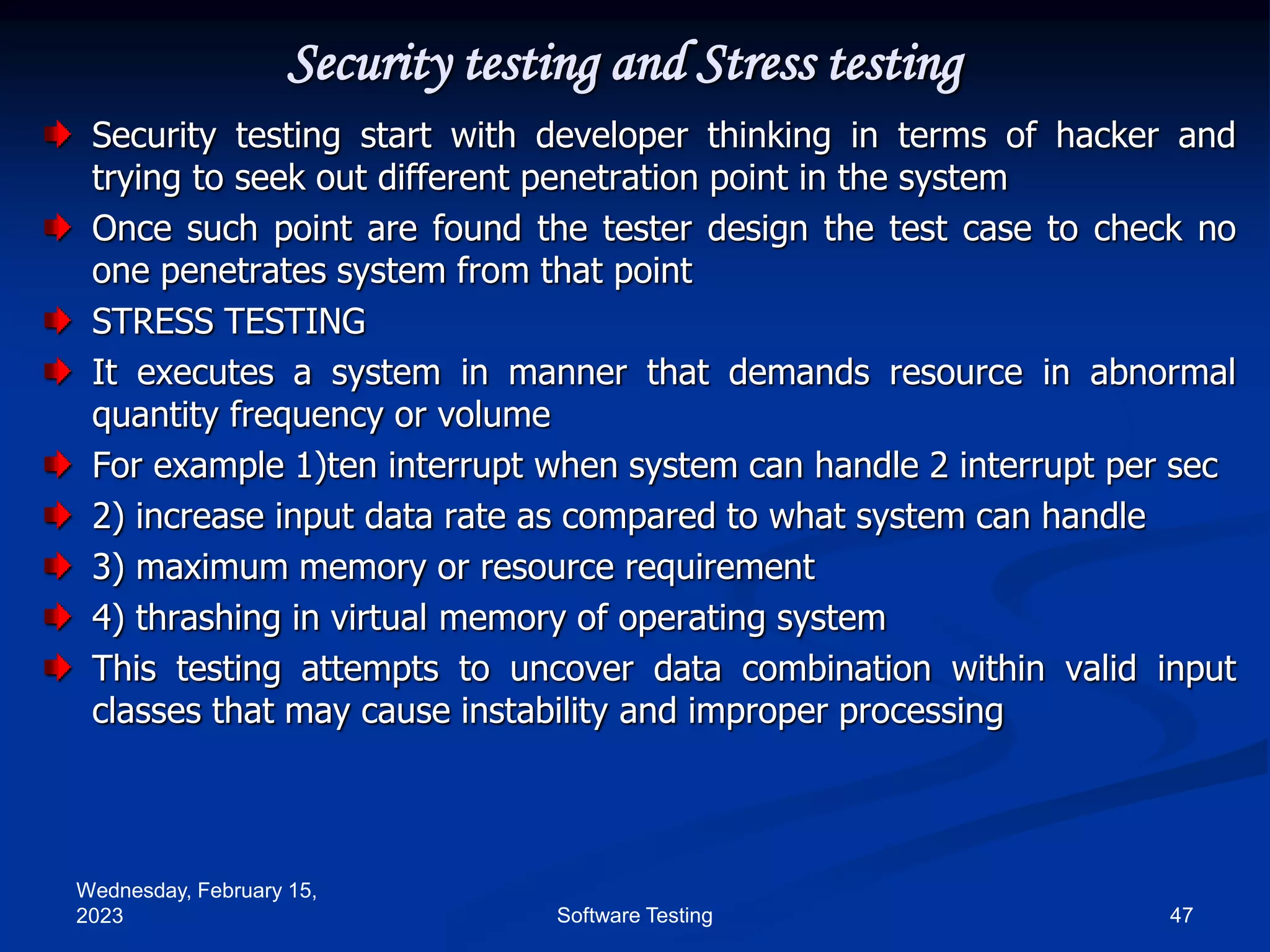 Wednesday, February 15,
2023 47
Software Testing
Security testing and Stress testing
Security testing start with developer thinking in terms of hacker and
trying to seek out different penetration point in the system
Once such point are found the tester design the test case to check no
one penetrates system from that point
STRESS TESTING
It executes a system in manner that demands resource in abnormal
quantity frequency or volume
For example 1)ten interrupt when system can handle 2 interrupt per sec
2) increase input data rate as compared to what system can handle
3) maximum memory or resource requirement
4) thrashing in virtual memory of operating system
This testing attempts to uncover data combination within valid input
classes that may cause instability and improper processing
 