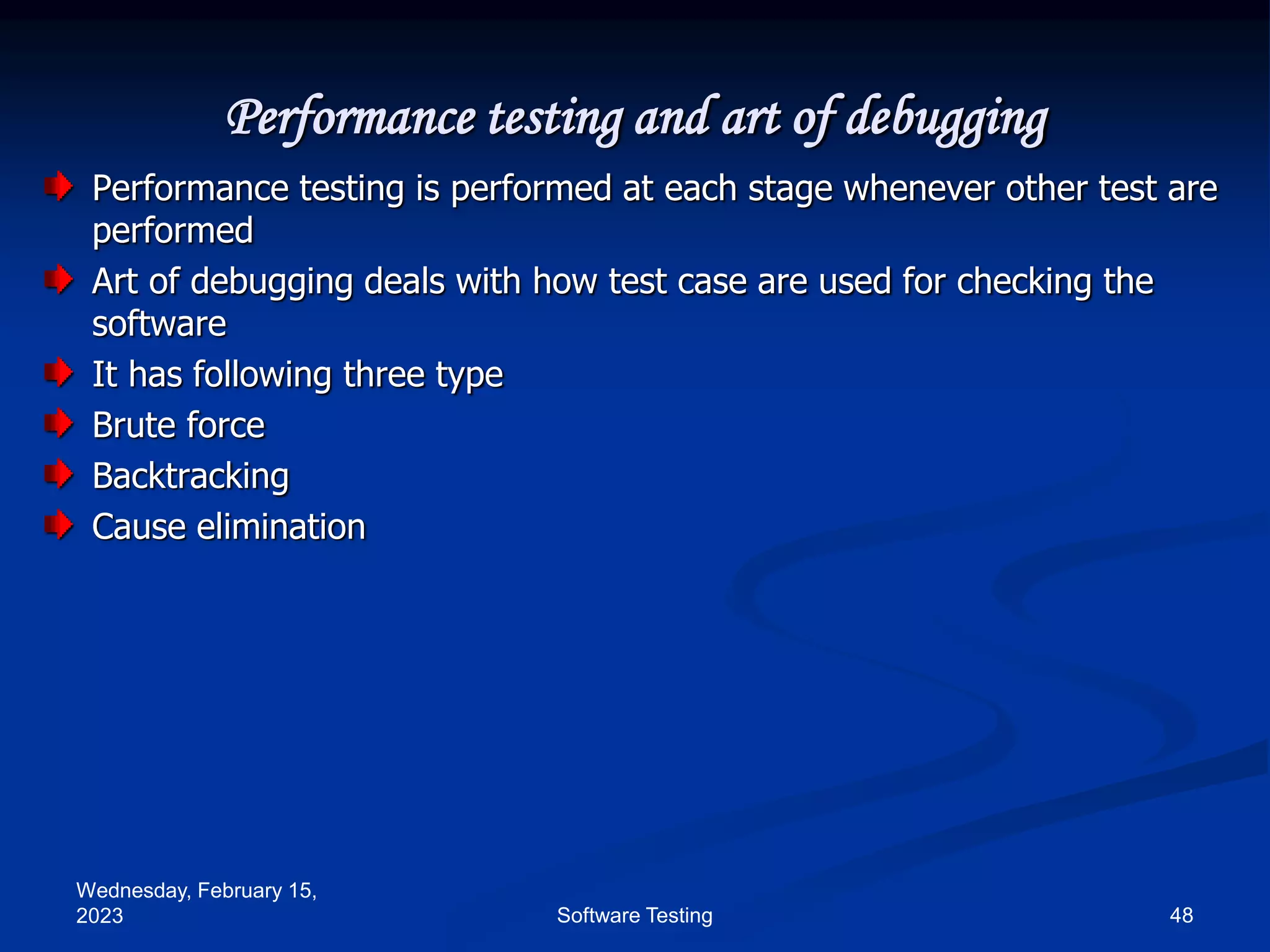 Wednesday, February 15,
2023 48
Software Testing
Performance testing and art of debugging
Performance testing is performed at each stage whenever other test are
performed
Art of debugging deals with how test case are used for checking the
software
It has following three type
Brute force
Backtracking
Cause elimination
 