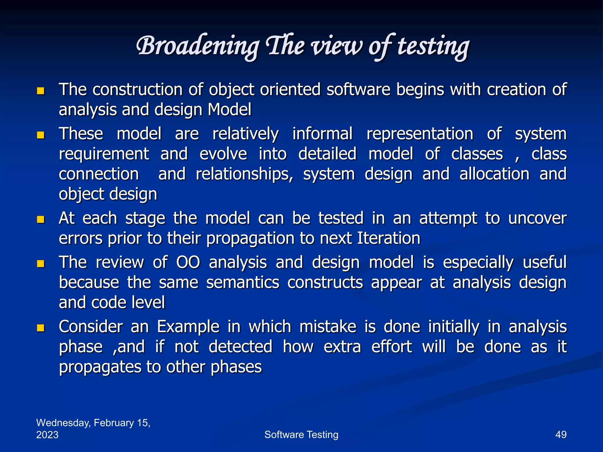 Wednesday, February 15,
2023 49
Software Testing
Broadening The view of testing
 The construction of object oriented software begins with creation of
analysis and design Model
 These model are relatively informal representation of system
requirement and evolve into detailed model of classes , class
connection and relationships, system design and allocation and
object design
 At each stage the model can be tested in an attempt to uncover
errors prior to their propagation to next Iteration
 The review of OO analysis and design model is especially useful
because the same semantics constructs appear at analysis design
and code level
 Consider an Example in which mistake is done initially in analysis
phase ,and if not detected how extra effort will be done as it
propagates to other phases
 