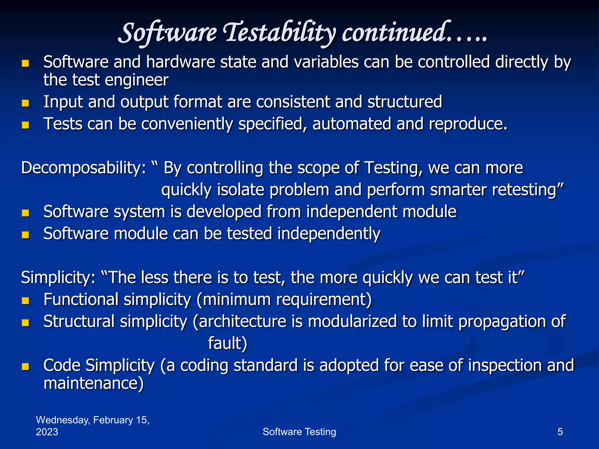 Wednesday, February 15,
2023 5
Software Testing
Software Testability continued…..
 Software and hardware state and variables can be controlled directly by
the test engineer
 Input and output format are consistent and structured
 Tests can be conveniently specified, automated and reproduce.
Decomposability: “ By controlling the scope of Testing, we can more
quickly isolate problem and perform smarter retesting”
 Software system is developed from independent module
 Software module can be tested independently
Simplicity: “The less there is to test, the more quickly we can test it”
 Functional simplicity (minimum requirement)
 Structural simplicity (architecture is modularized to limit propagation of
fault)
 Code Simplicity (a coding standard is adopted for ease of inspection and
maintenance)
 