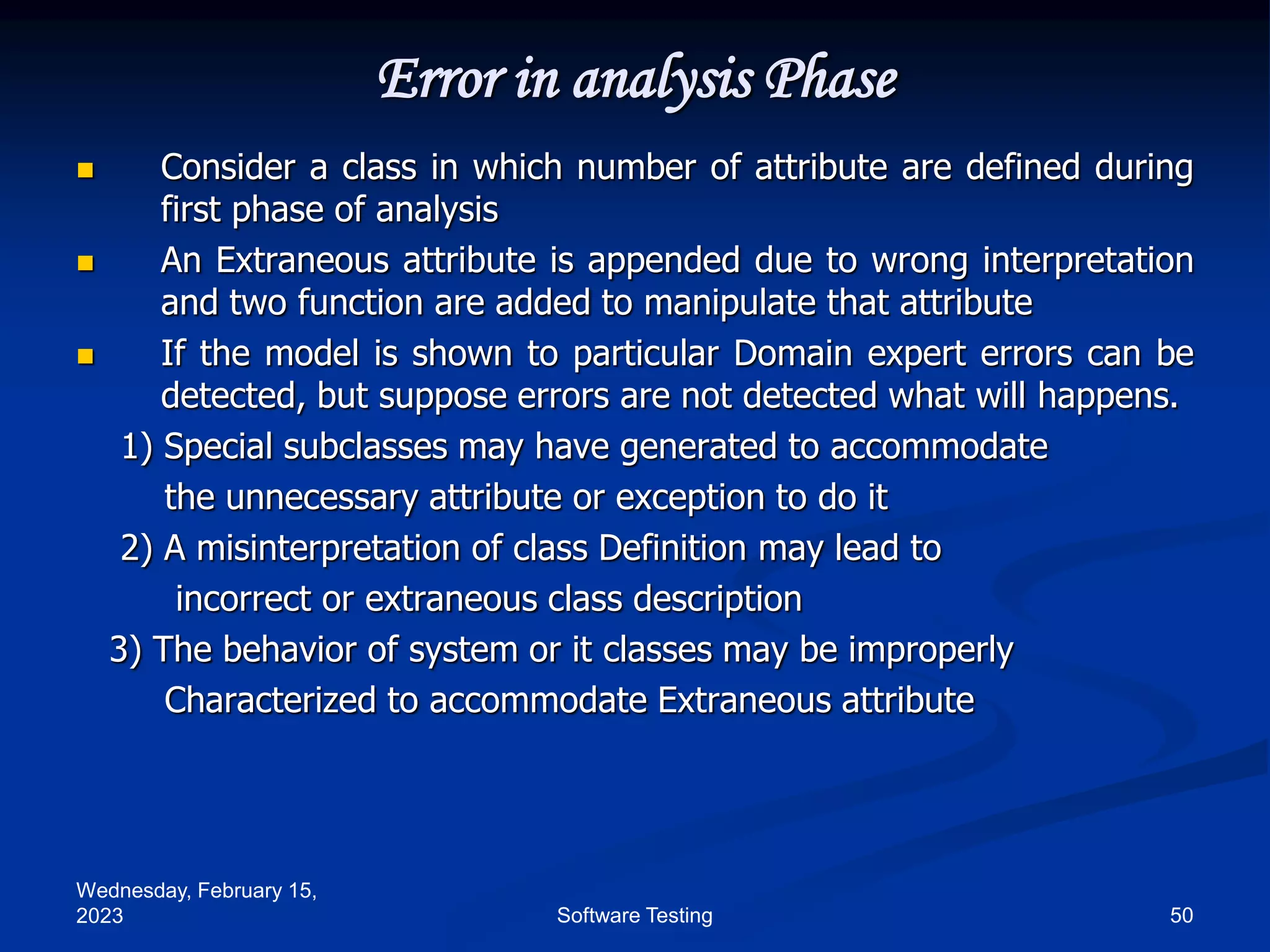 Wednesday, February 15,
2023 50
Software Testing
Error in analysis Phase
 Consider a class in which number of attribute are defined during
first phase of analysis
 An Extraneous attribute is appended due to wrong interpretation
and two function are added to manipulate that attribute
 If the model is shown to particular Domain expert errors can be
detected, but suppose errors are not detected what will happens.
1) Special subclasses may have generated to accommodate
the unnecessary attribute or exception to do it
2) A misinterpretation of class Definition may lead to
incorrect or extraneous class description
3) The behavior of system or it classes may be improperly
Characterized to accommodate Extraneous attribute
 