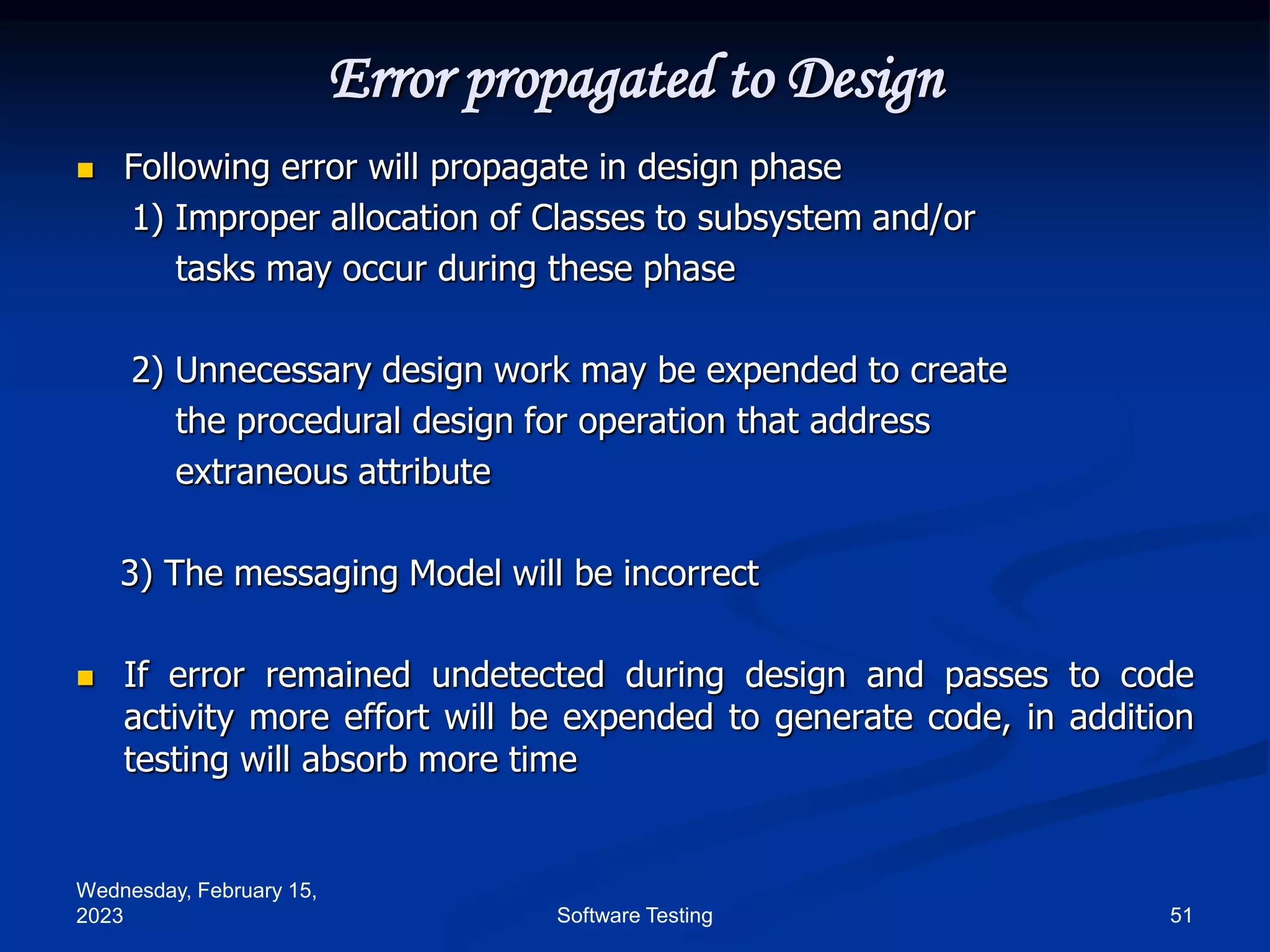Wednesday, February 15,
2023 51
Software Testing
Error propagated to Design
 Following error will propagate in design phase
1) Improper allocation of Classes to subsystem and/or
tasks may occur during these phase
2) Unnecessary design work may be expended to create
the procedural design for operation that address
extraneous attribute
3) The messaging Model will be incorrect
 If error remained undetected during design and passes to code
activity more effort will be expended to generate code, in addition
testing will absorb more time
 