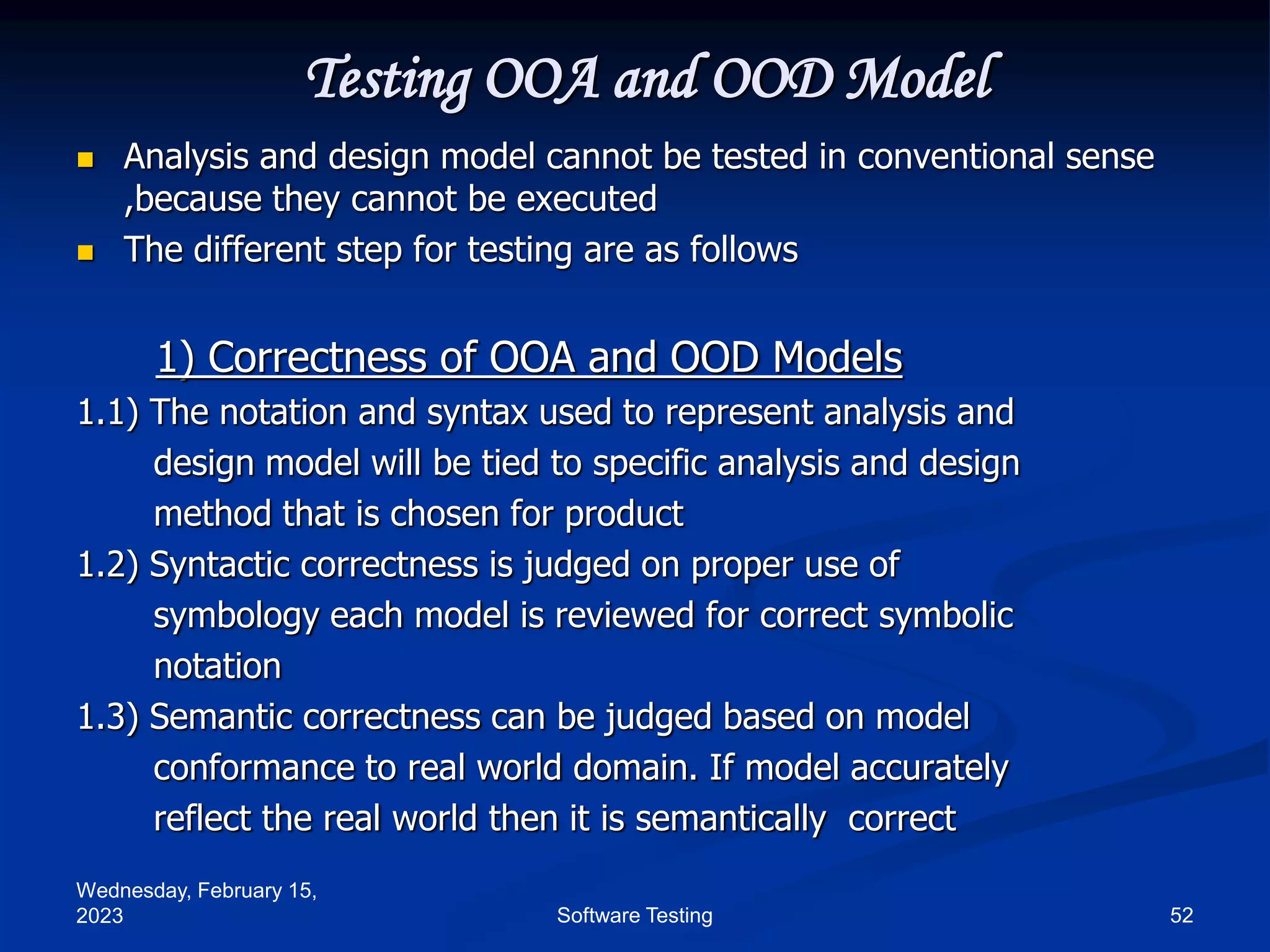 Wednesday, February 15,
2023 52
Software Testing
Testing OOA and OOD Model
 Analysis and design model cannot be tested in conventional sense
,because they cannot be executed
 The different step for testing are as follows
1) Correctness of OOA and OOD Models
1.1) The notation and syntax used to represent analysis and
design model will be tied to specific analysis and design
method that is chosen for product
1.2) Syntactic correctness is judged on proper use of
symbology each model is reviewed for correct symbolic
notation
1.3) Semantic correctness can be judged based on model
conformance to real world domain. If model accurately
reflect the real world then it is semantically correct
 