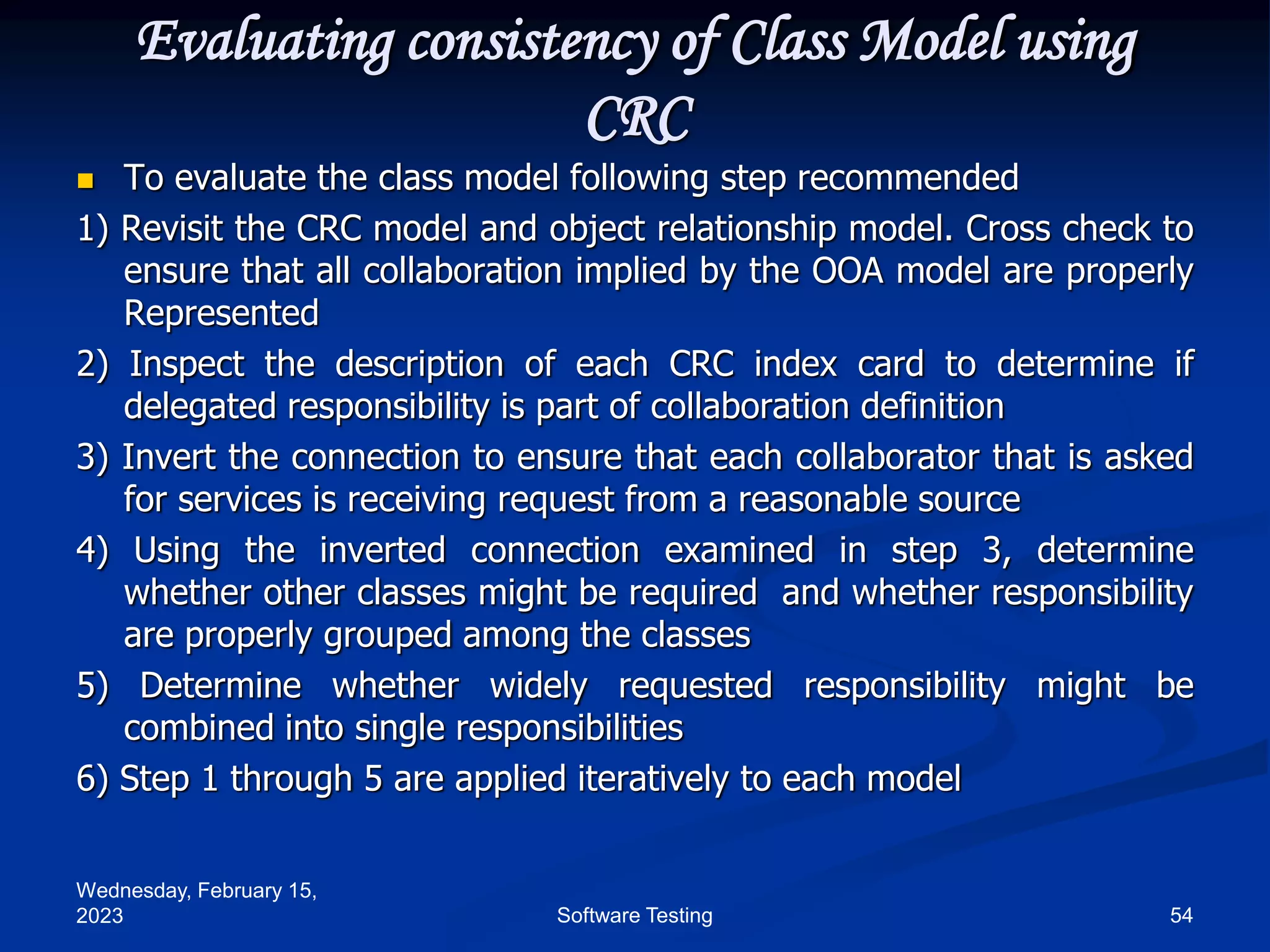 Wednesday, February 15,
2023 54
Software Testing
Evaluating consistency of Class Model using
CRC
 To evaluate the class model following step recommended
1) Revisit the CRC model and object relationship model. Cross check to
ensure that all collaboration implied by the OOA model are properly
Represented
2) Inspect the description of each CRC index card to determine if
delegated responsibility is part of collaboration definition
3) Invert the connection to ensure that each collaborator that is asked
for services is receiving request from a reasonable source
4) Using the inverted connection examined in step 3, determine
whether other classes might be required and whether responsibility
are properly grouped among the classes
5) Determine whether widely requested responsibility might be
combined into single responsibilities
6) Step 1 through 5 are applied iteratively to each model
 