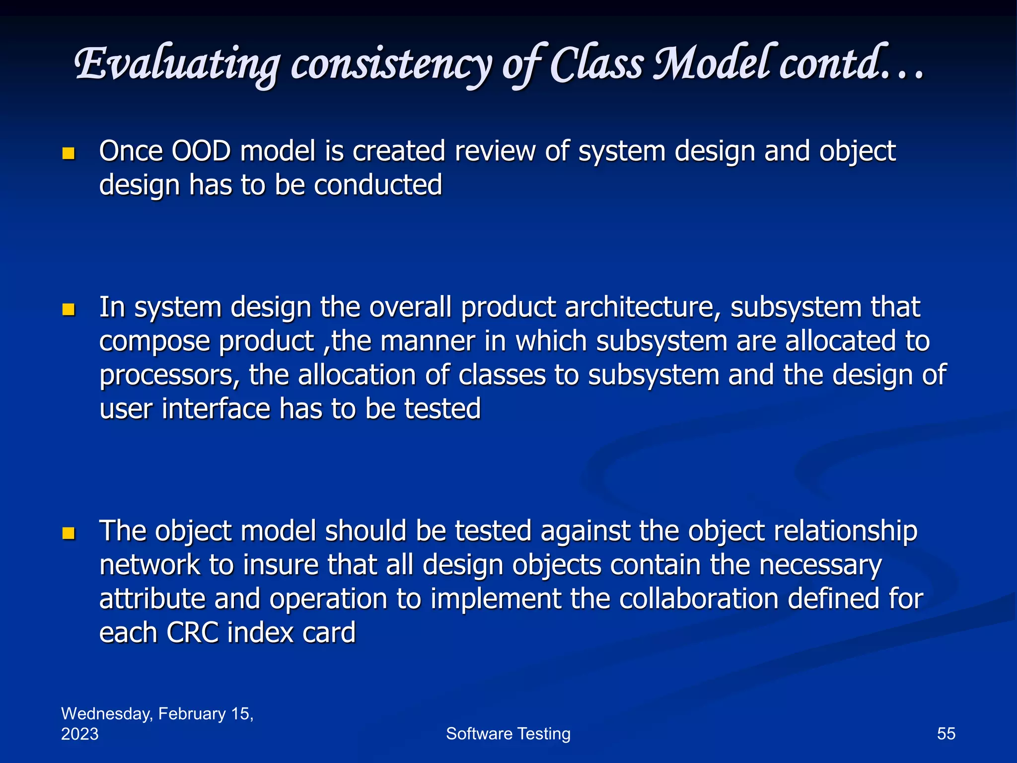 Wednesday, February 15,
2023 55
Software Testing
Evaluating consistency of Class Model contd…
 Once OOD model is created review of system design and object
design has to be conducted
 In system design the overall product architecture, subsystem that
compose product ,the manner in which subsystem are allocated to
processors, the allocation of classes to subsystem and the design of
user interface has to be tested
 The object model should be tested against the object relationship
network to insure that all design objects contain the necessary
attribute and operation to implement the collaboration defined for
each CRC index card
 