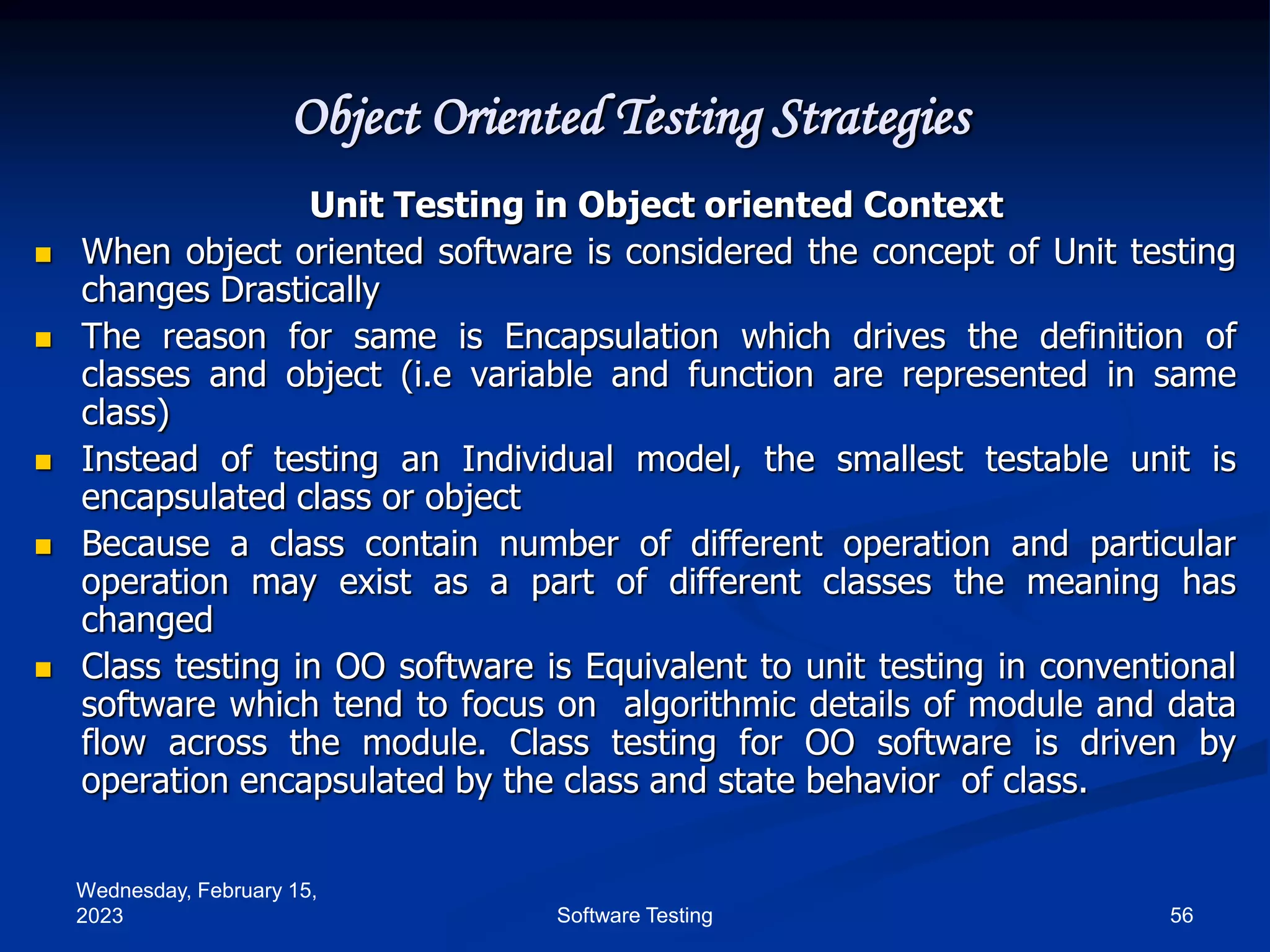 Wednesday, February 15,
2023 56
Software Testing
Object Oriented Testing Strategies
Unit Testing in Object oriented Context
 When object oriented software is considered the concept of Unit testing
changes Drastically
 The reason for same is Encapsulation which drives the definition of
classes and object (i.e variable and function are represented in same
class)
 Instead of testing an Individual model, the smallest testable unit is
encapsulated class or object
 Because a class contain number of different operation and particular
operation may exist as a part of different classes the meaning has
changed
 Class testing in OO software is Equivalent to unit testing in conventional
software which tend to focus on algorithmic details of module and data
flow across the module. Class testing for OO software is driven by
operation encapsulated by the class and state behavior of class.
 