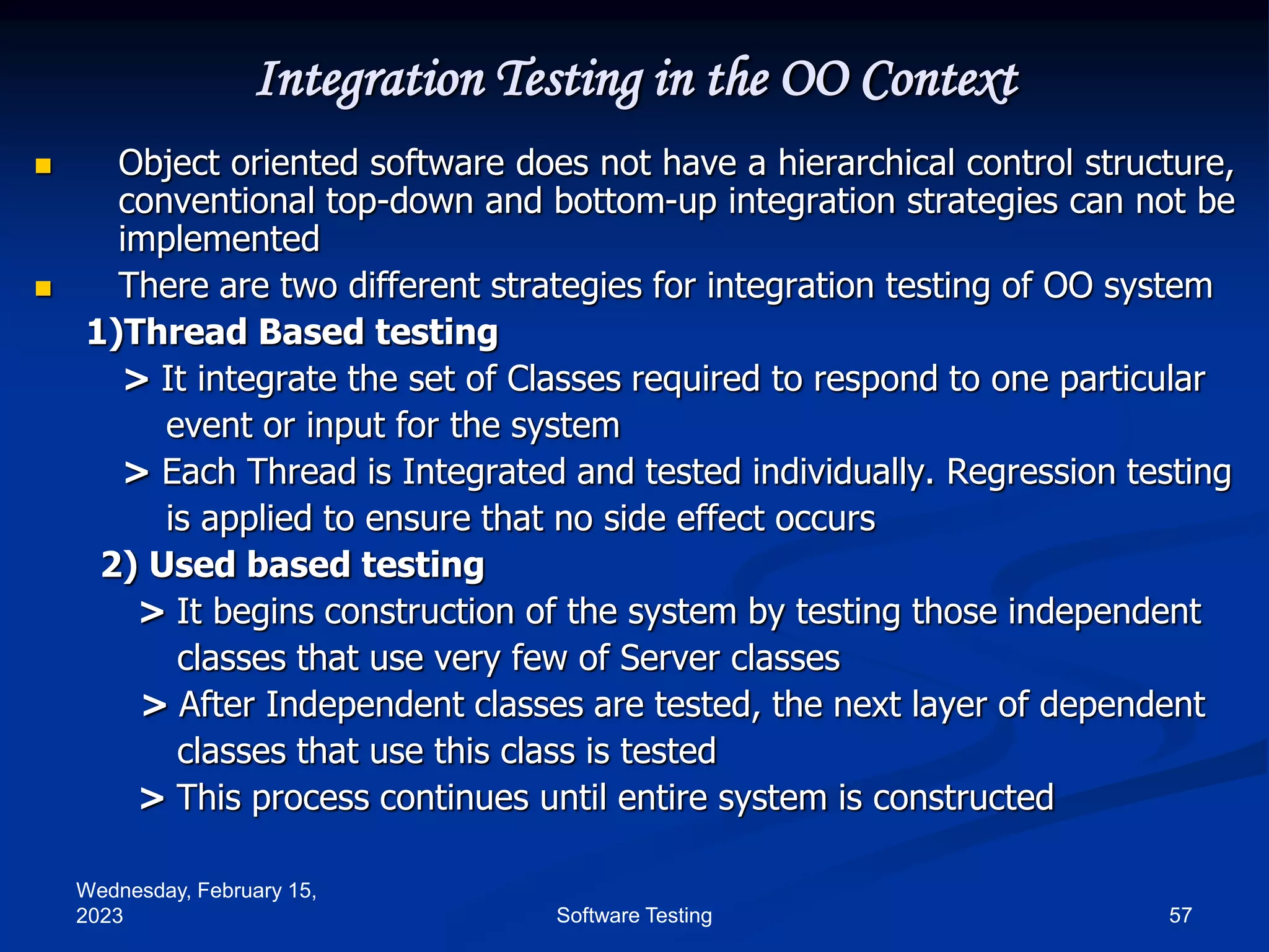 Wednesday, February 15,
2023 57
Software Testing
Integration Testing in the OO Context
 Object oriented software does not have a hierarchical control structure,
conventional top-down and bottom-up integration strategies can not be
implemented
 There are two different strategies for integration testing of OO system
1)Thread Based testing
> It integrate the set of Classes required to respond to one particular
event or input for the system
> Each Thread is Integrated and tested individually. Regression testing
is applied to ensure that no side effect occurs
2) Used based testing
> It begins construction of the system by testing those independent
classes that use very few of Server classes
> After Independent classes are tested, the next layer of dependent
classes that use this class is tested
> This process continues until entire system is constructed
 