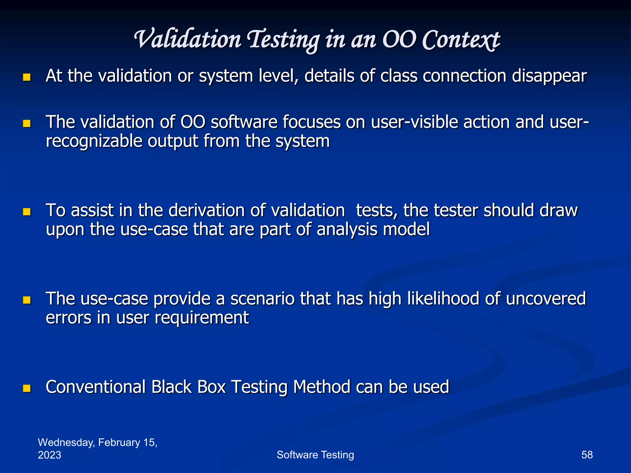 Wednesday, February 15,
2023 58
Software Testing
Validation Testing in an OO Context
 At the validation or system level, details of class connection disappear
 The validation of OO software focuses on user-visible action and user-
recognizable output from the system
 To assist in the derivation of validation tests, the tester should draw
upon the use-case that are part of analysis model
 The use-case provide a scenario that has high likelihood of uncovered
errors in user requirement
 Conventional Black Box Testing Method can be used
 