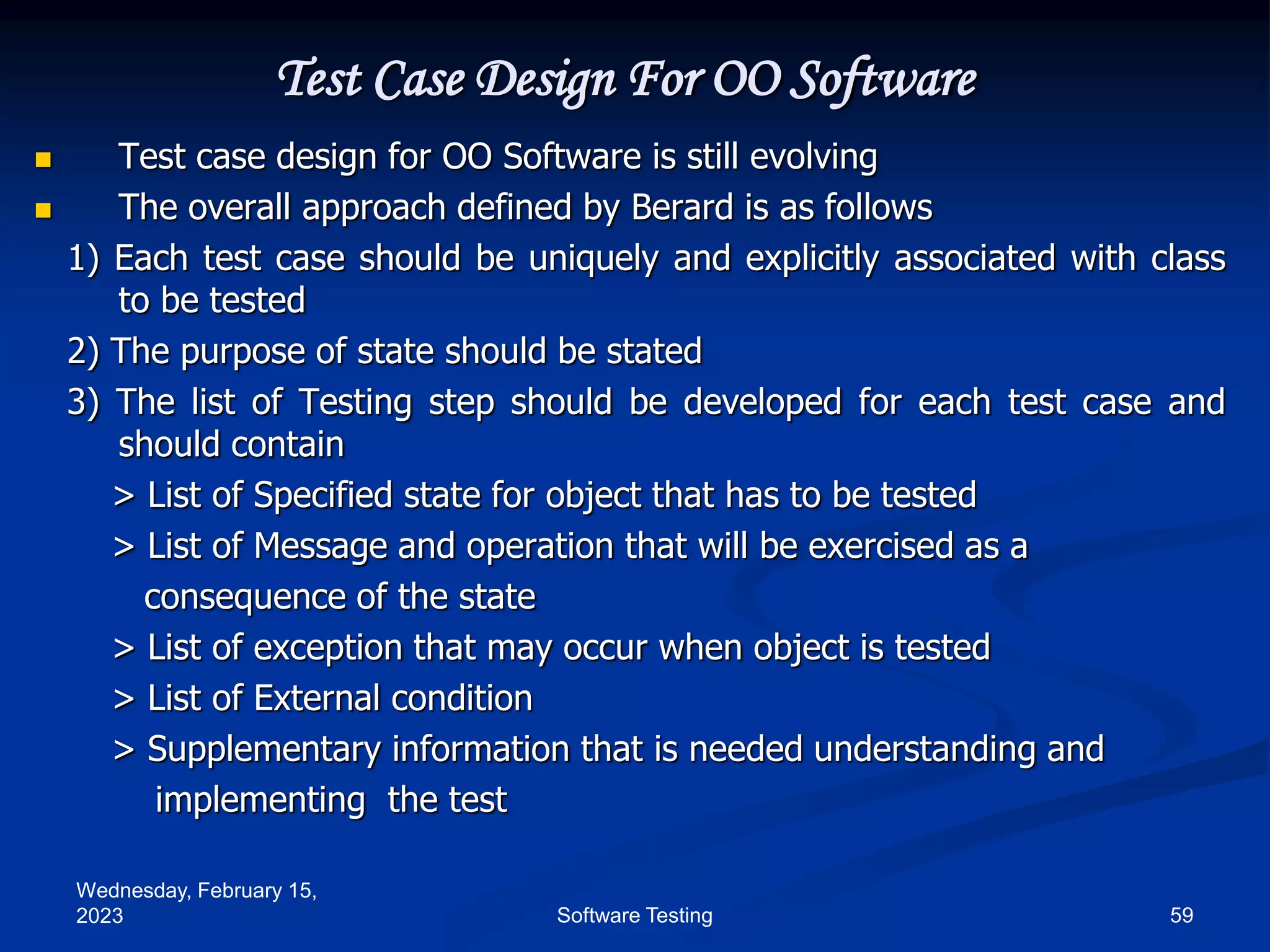 Wednesday, February 15,
2023 59
Software Testing
Test Case Design For OO Software
 Test case design for OO Software is still evolving
 The overall approach defined by Berard is as follows
1) Each test case should be uniquely and explicitly associated with class
to be tested
2) The purpose of state should be stated
3) The list of Testing step should be developed for each test case and
should contain
> List of Specified state for object that has to be tested
> List of Message and operation that will be exercised as a
consequence of the state
> List of exception that may occur when object is tested
> List of External condition
> Supplementary information that is needed understanding and
implementing the test
 