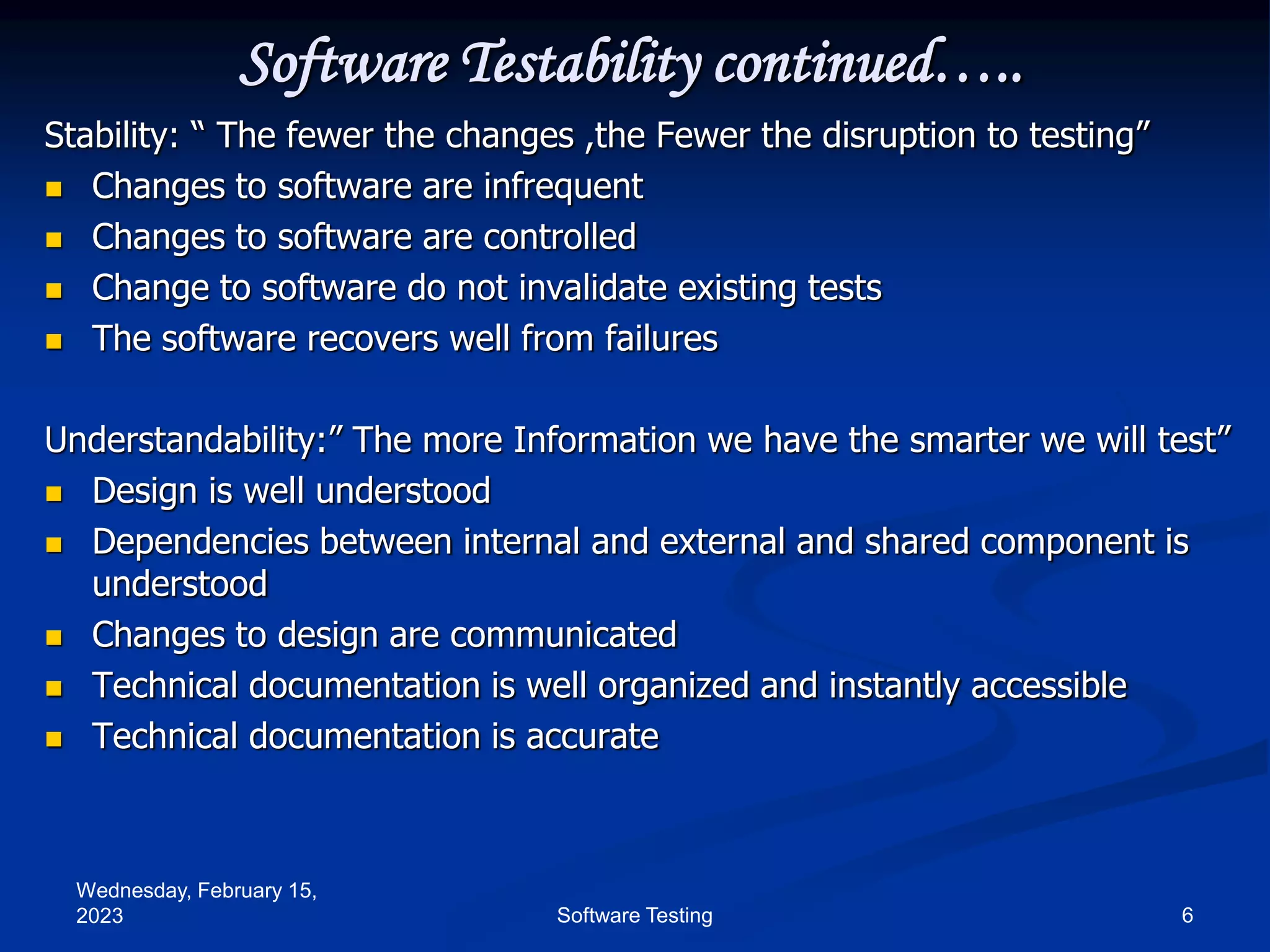 Wednesday, February 15,
2023 6
Software Testing
Software Testability continued…..
Stability: “ The fewer the changes ,the Fewer the disruption to testing”
 Changes to software are infrequent
 Changes to software are controlled
 Change to software do not invalidate existing tests
 The software recovers well from failures
Understandability:” The more Information we have the smarter we will test”
 Design is well understood
 Dependencies between internal and external and shared component is
understood
 Changes to design are communicated
 Technical documentation is well organized and instantly accessible
 Technical documentation is accurate
 