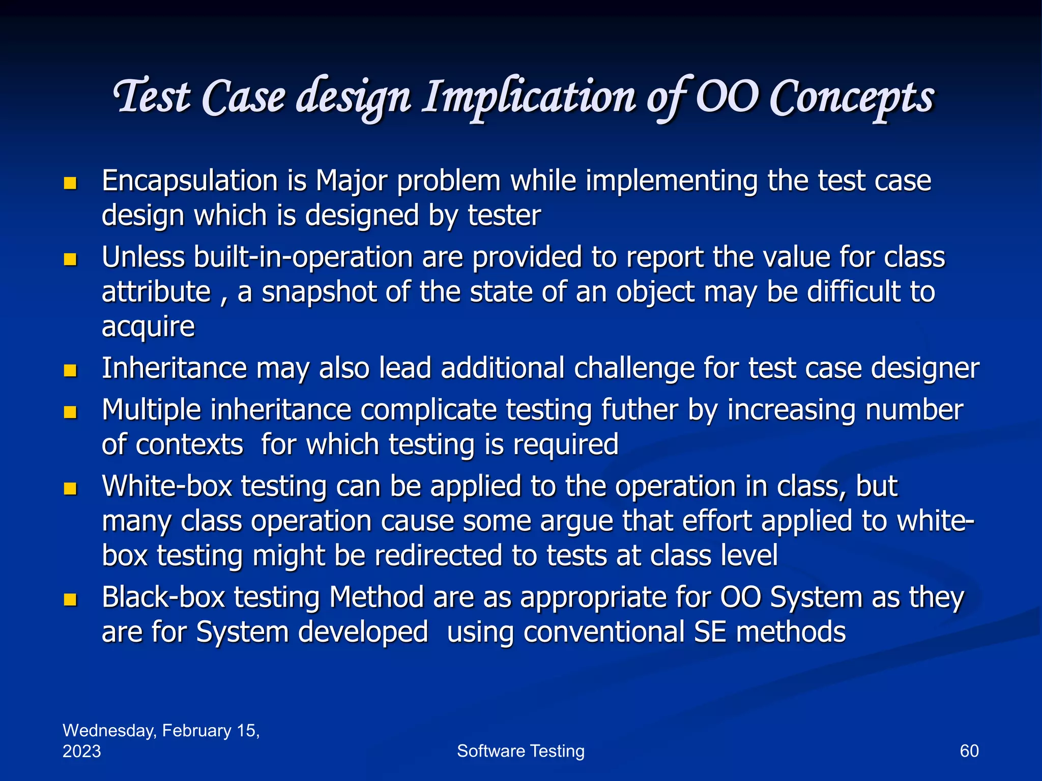 Wednesday, February 15,
2023 60
Software Testing
Test Case design Implication of OO Concepts
 Encapsulation is Major problem while implementing the test case
design which is designed by tester
 Unless built-in-operation are provided to report the value for class
attribute , a snapshot of the state of an object may be difficult to
acquire
 Inheritance may also lead additional challenge for test case designer
 Multiple inheritance complicate testing futher by increasing number
of contexts for which testing is required
 White-box testing can be applied to the operation in class, but
many class operation cause some argue that effort applied to white-
box testing might be redirected to tests at class level
 Black-box testing Method are as appropriate for OO System as they
are for System developed using conventional SE methods
 