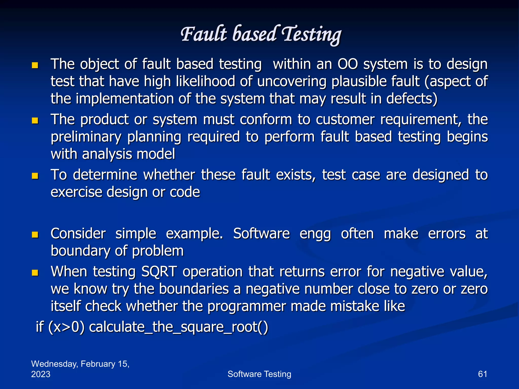 Wednesday, February 15,
2023 61
Software Testing
Fault based Testing
 The object of fault based testing within an OO system is to design
test that have high likelihood of uncovering plausible fault (aspect of
the implementation of the system that may result in defects)
 The product or system must conform to customer requirement, the
preliminary planning required to perform fault based testing begins
with analysis model
 To determine whether these fault exists, test case are designed to
exercise design or code
 Consider simple example. Software engg often make errors at
boundary of problem
 When testing SQRT operation that returns error for negative value,
we know try the boundaries a negative number close to zero or zero
itself check whether the programmer made mistake like
if (x>0) calculate_the_square_root()
 