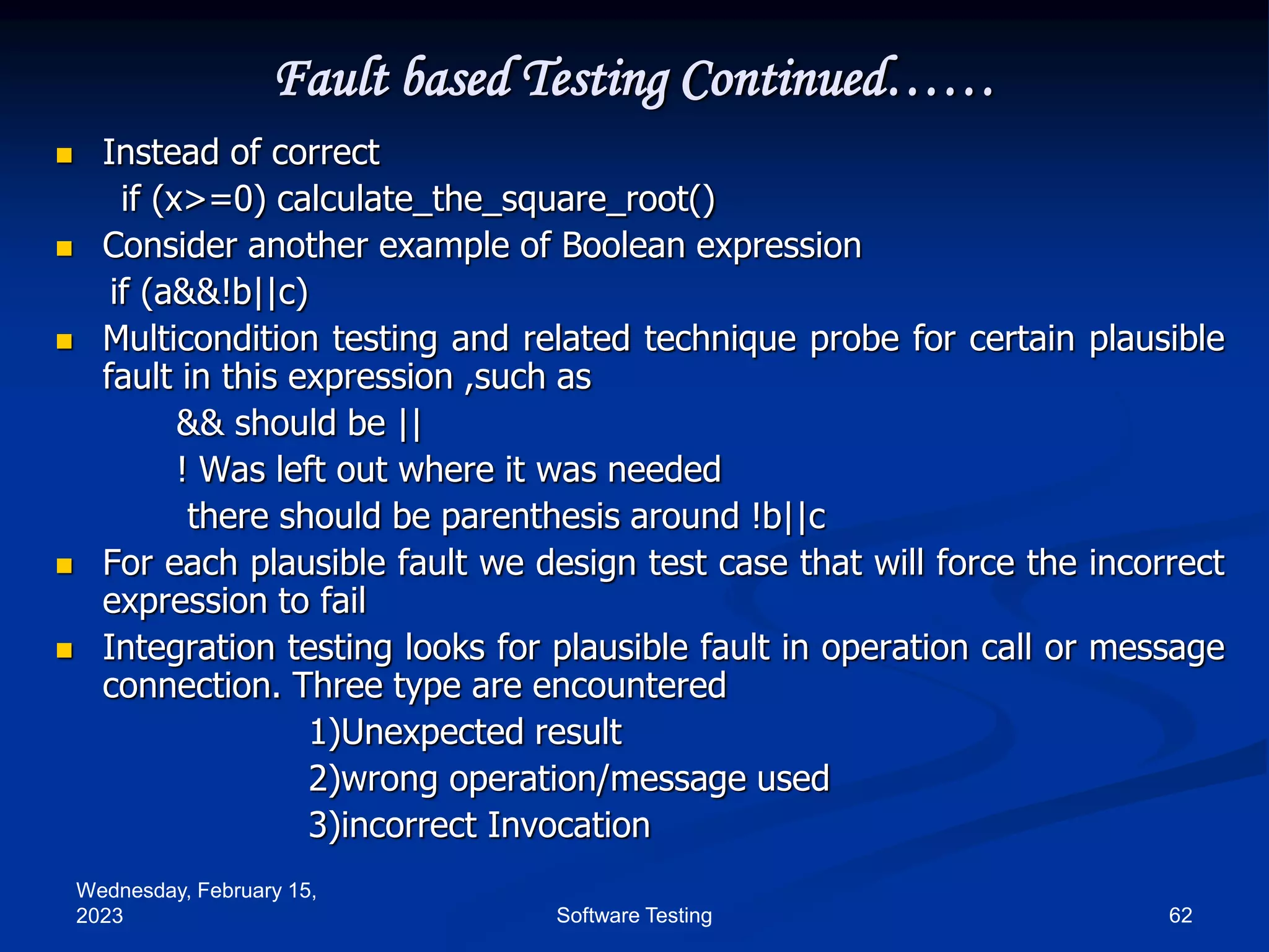 Wednesday, February 15,
2023 62
Software Testing
Fault based Testing Continued……
 Instead of correct
if (x>=0) calculate_the_square_root()
 Consider another example of Boolean expression
if (a&&!b||c)
 Multicondition testing and related technique probe for certain plausible
fault in this expression ,such as
&& should be ||
! Was left out where it was needed
there should be parenthesis around !b||c
 For each plausible fault we design test case that will force the incorrect
expression to fail
 Integration testing looks for plausible fault in operation call or message
connection. Three type are encountered
1)Unexpected result
2)wrong operation/message used
3)incorrect Invocation
 