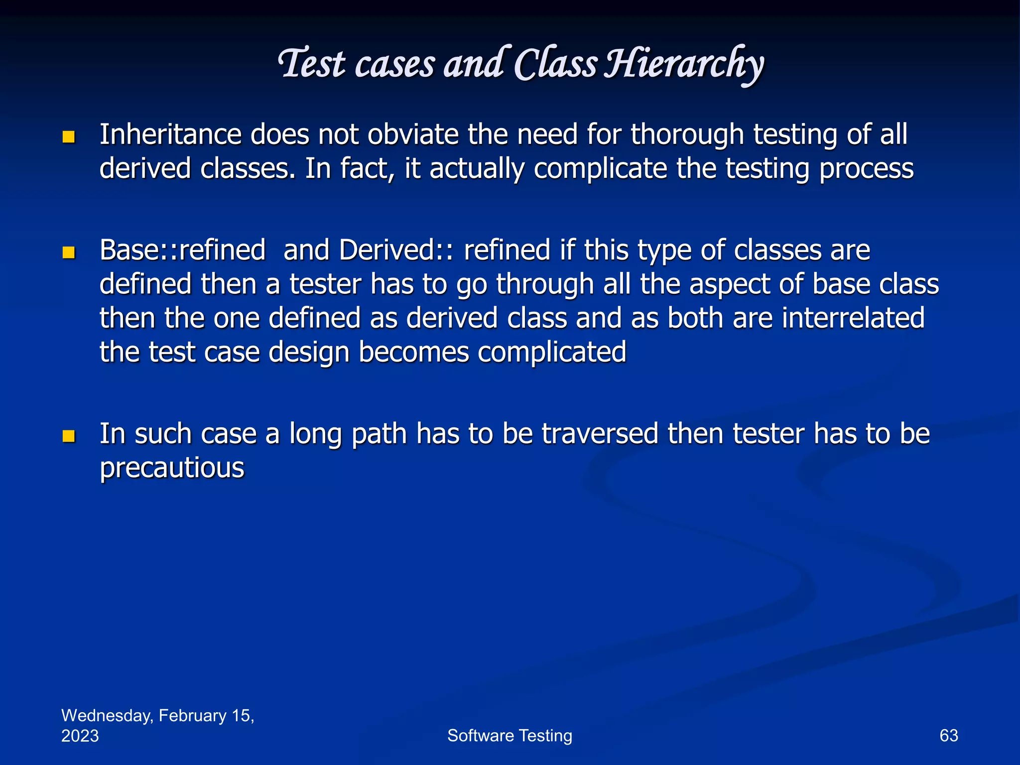 Wednesday, February 15,
2023 63
Software Testing
Test cases and Class Hierarchy
 Inheritance does not obviate the need for thorough testing of all
derived classes. In fact, it actually complicate the testing process
 Base::refined and Derived:: refined if this type of classes are
defined then a tester has to go through all the aspect of base class
then the one defined as derived class and as both are interrelated
the test case design becomes complicated
 In such case a long path has to be traversed then tester has to be
precautious
 