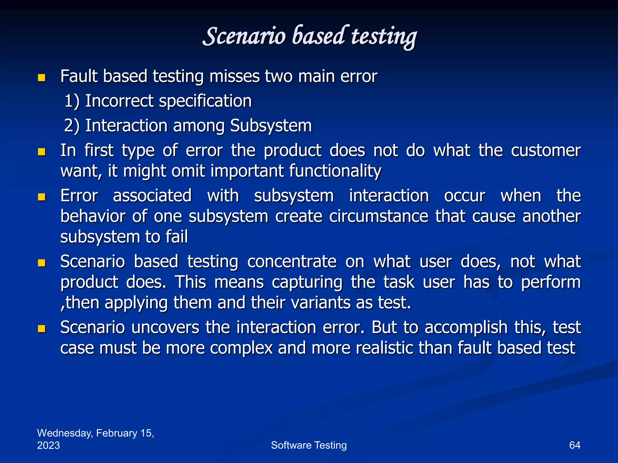 Wednesday, February 15,
2023 64
Software Testing
Scenario based testing
 Fault based testing misses two main error
1) Incorrect specification
2) Interaction among Subsystem
 In first type of error the product does not do what the customer
want, it might omit important functionality
 Error associated with subsystem interaction occur when the
behavior of one subsystem create circumstance that cause another
subsystem to fail
 Scenario based testing concentrate on what user does, not what
product does. This means capturing the task user has to perform
,then applying them and their variants as test.
 Scenario uncovers the interaction error. But to accomplish this, test
case must be more complex and more realistic than fault based test
 