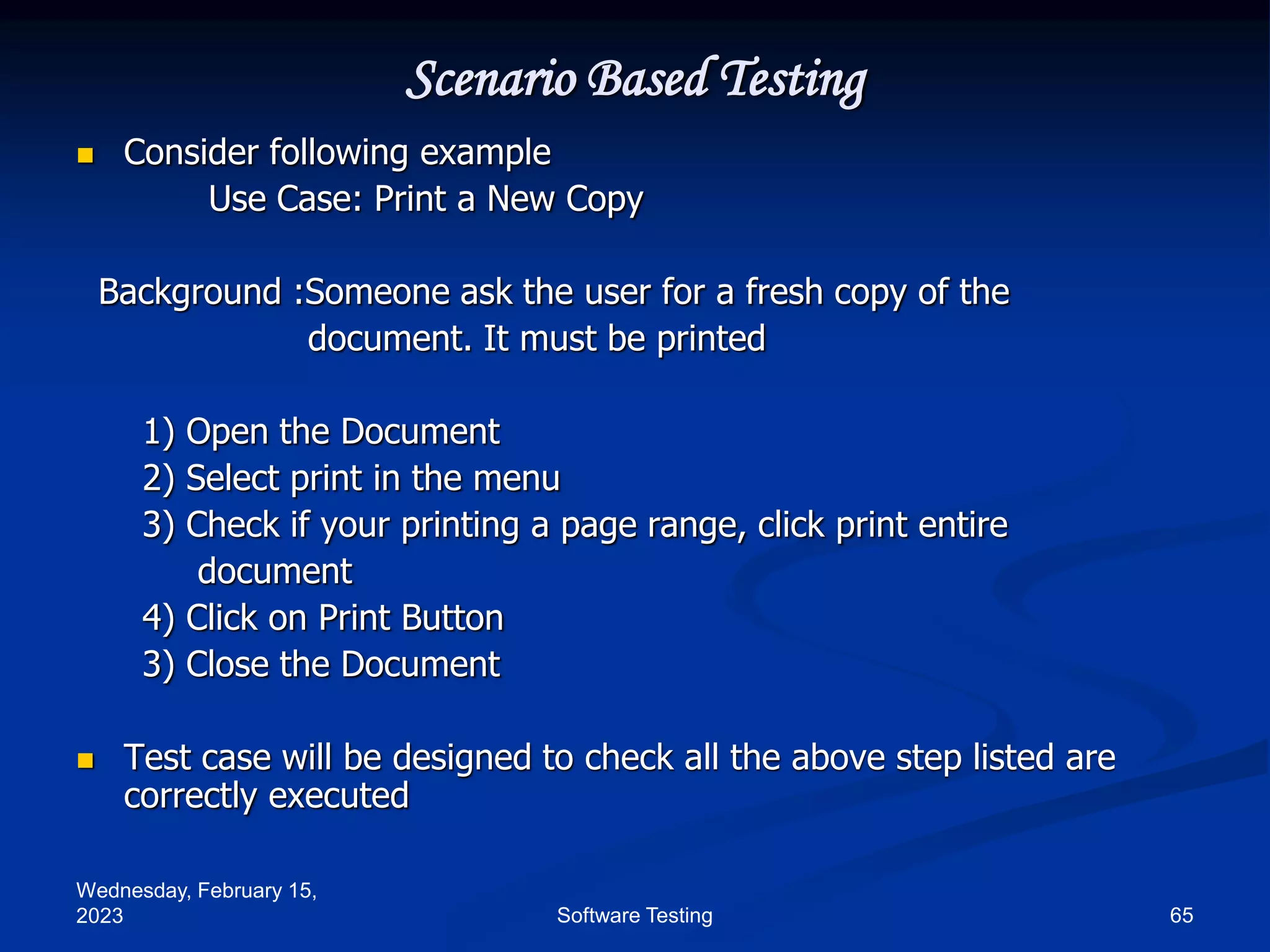 Wednesday, February 15,
2023 65
Software Testing
Scenario Based Testing
 Consider following example
Use Case: Print a New Copy
Background :Someone ask the user for a fresh copy of the
document. It must be printed
1) Open the Document
2) Select print in the menu
3) Check if your printing a page range, click print entire
document
4) Click on Print Button
3) Close the Document
 Test case will be designed to check all the above step listed are
correctly executed
 