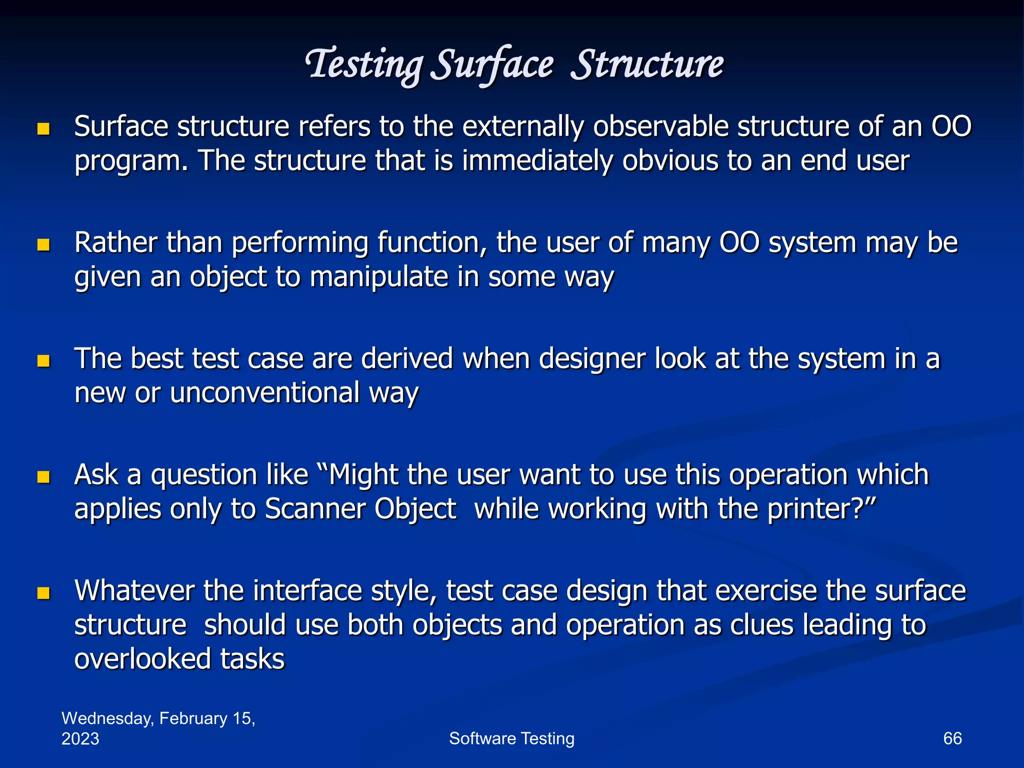 Wednesday, February 15,
2023 66
Software Testing
Testing Surface Structure
 Surface structure refers to the externally observable structure of an OO
program. The structure that is immediately obvious to an end user
 Rather than performing function, the user of many OO system may be
given an object to manipulate in some way
 The best test case are derived when designer look at the system in a
new or unconventional way
 Ask a question like “Might the user want to use this operation which
applies only to Scanner Object while working with the printer?”
 Whatever the interface style, test case design that exercise the surface
structure should use both objects and operation as clues leading to
overlooked tasks
 