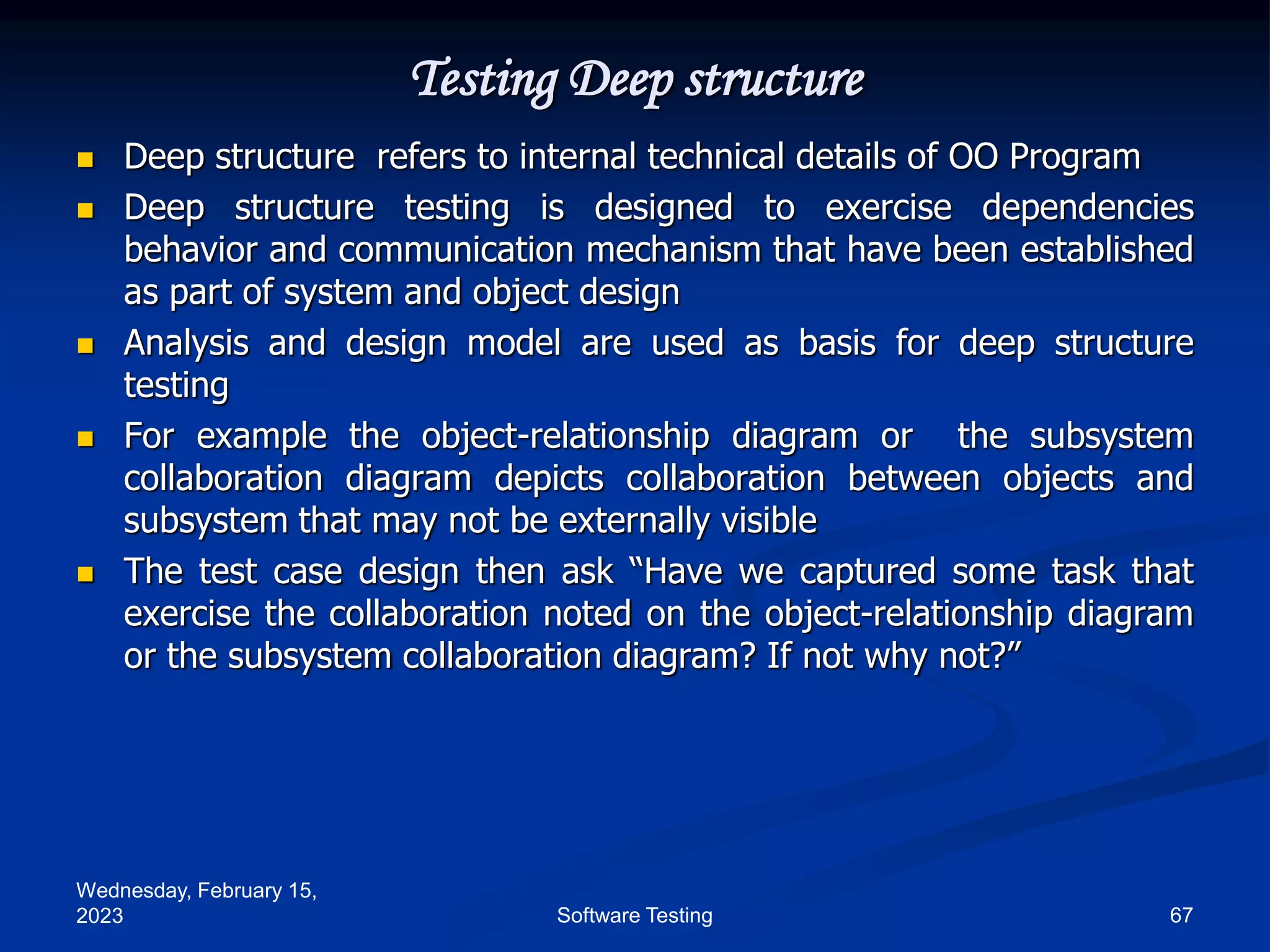 Wednesday, February 15,
2023 67
Software Testing
Testing Deep structure
 Deep structure refers to internal technical details of OO Program
 Deep structure testing is designed to exercise dependencies
behavior and communication mechanism that have been established
as part of system and object design
 Analysis and design model are used as basis for deep structure
testing
 For example the object-relationship diagram or the subsystem
collaboration diagram depicts collaboration between objects and
subsystem that may not be externally visible
 The test case design then ask “Have we captured some task that
exercise the collaboration noted on the object-relationship diagram
or the subsystem collaboration diagram? If not why not?”
 