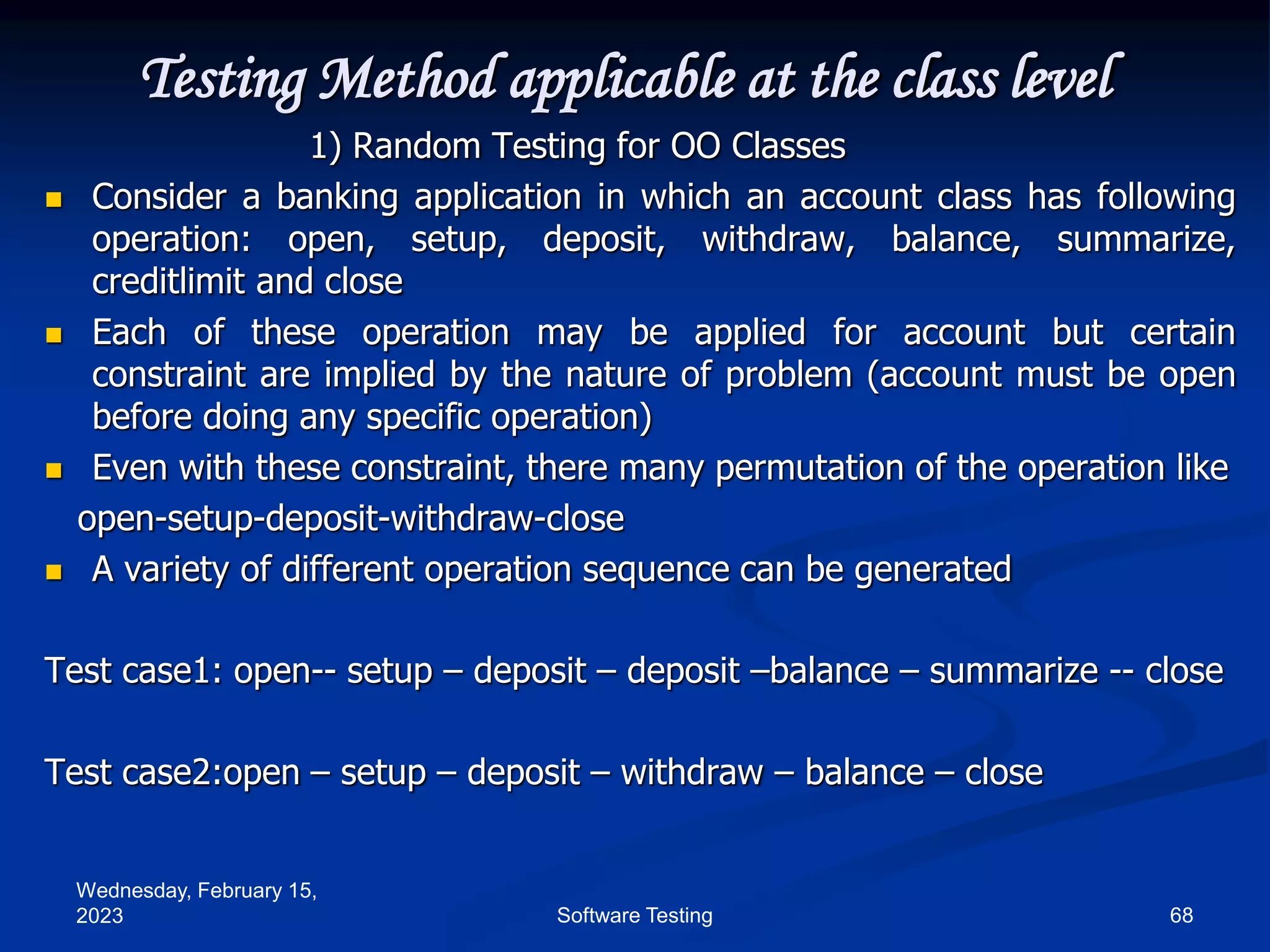 Wednesday, February 15,
2023 68
Software Testing
Testing Method applicable at the class level
1) Random Testing for OO Classes
 Consider a banking application in which an account class has following
operation: open, setup, deposit, withdraw, balance, summarize,
creditlimit and close
 Each of these operation may be applied for account but certain
constraint are implied by the nature of problem (account must be open
before doing any specific operation)
 Even with these constraint, there many permutation of the operation like
open-setup-deposit-withdraw-close
 A variety of different operation sequence can be generated
Test case1: open-- setup – deposit – deposit –balance – summarize -- close
Test case2:open – setup – deposit – withdraw – balance – close
 